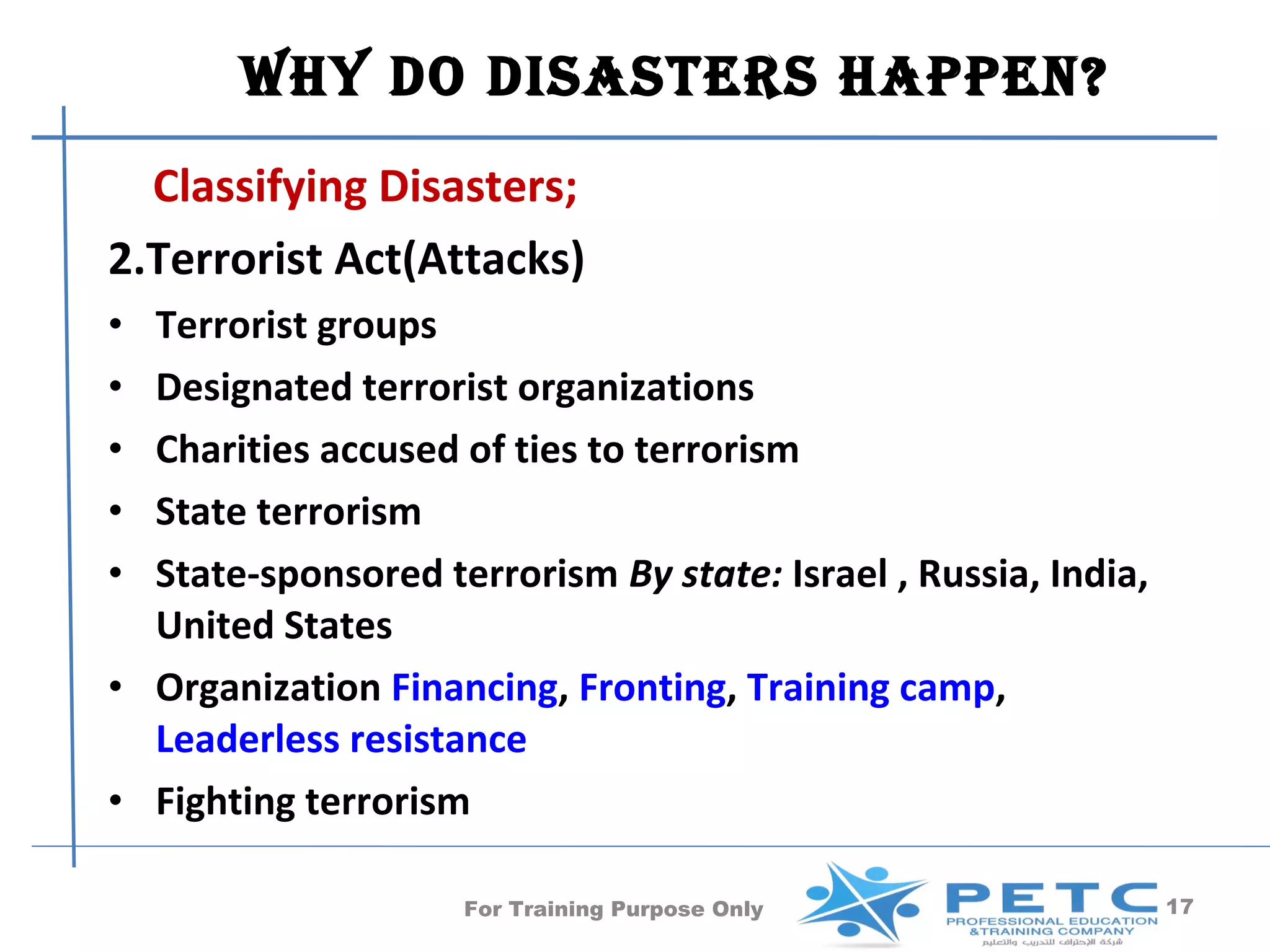 Why Do DisasTers happen?
  Classifying Disasters;
2.Terrorist Act(Attacks)
• Terrorist groups
• Designated terrorist organizations
• Charities accused of ties to terrorism
• State terrorism
• State-sponsored terrorism By state: Israel , Russia, India,
  United States
• Organization Financing, Fronting, Training camp,
  Leaderless resistance
• Fighting terrorism

                    For Training Purpose Only                   17
 