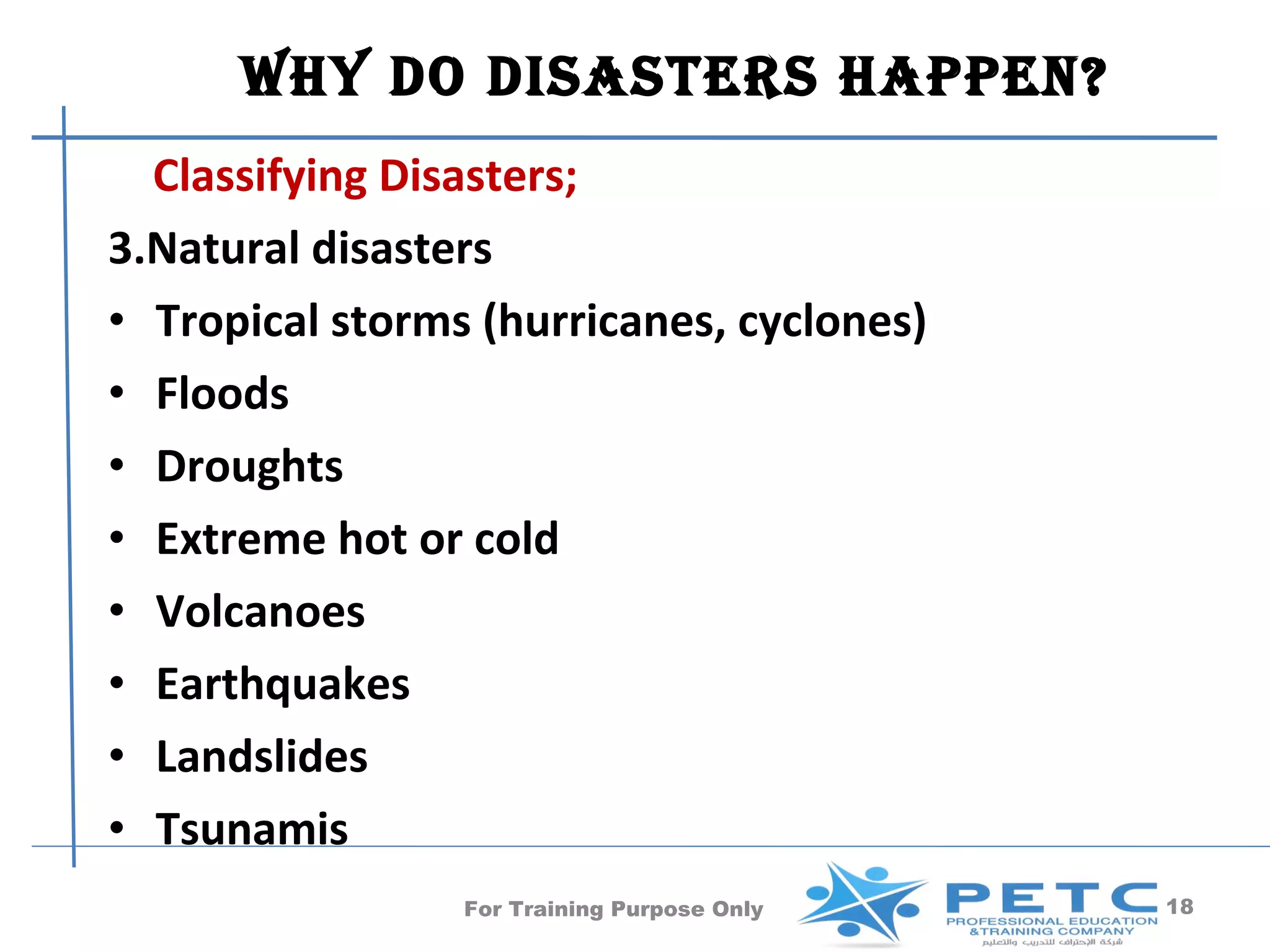 Why Do DisasTers happen?
  Classifying Disasters;
3.Natural disasters
• Tropical storms (hurricanes, cyclones)
• Floods
• Droughts
• Extreme hot or cold
• Volcanoes
• Earthquakes
• Landslides
• Tsunamis
                 For Training Purpose Only   18
 
