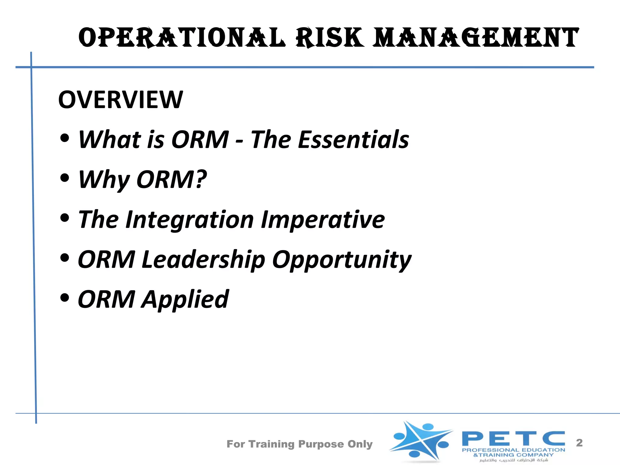 operaTional risk manaGemenT

OVERVIEW
• What is ORM - The Essentials
• Why ORM?
• The Integration Imperative
• ORM Leadership Opportunity
• ORM Applied




              For Training Purpose Only   2
 