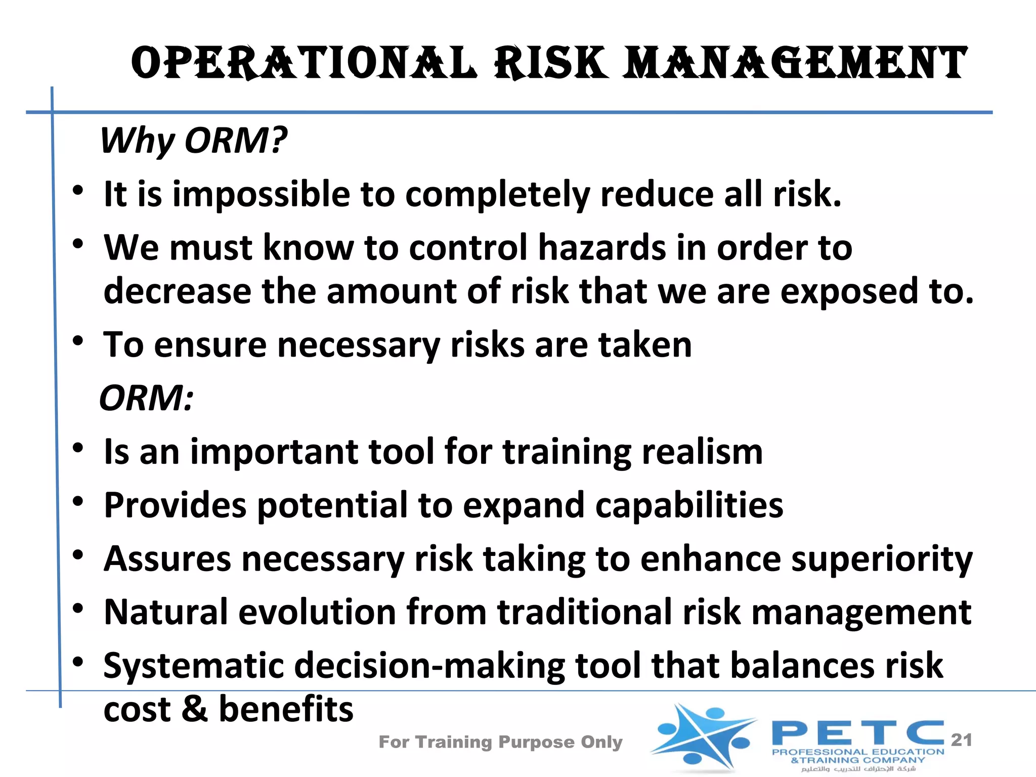 OPERATIONAl RISk MANAgEMENT
    Why ORM?
•   It is impossible to completely reduce all risk.
•   We must know to control hazards in order to
    decrease the amount of risk that we are exposed to.
•   To ensure necessary risks are taken
    ORM:
•   Is an important tool for training realism
•   Provides potential to expand capabilities
•   Assures necessary risk taking to enhance superiority
•   Natural evolution from traditional risk management
•   Systematic decision-making tool that balances risk
    cost & benefits
                    For Training Purpose Only         21
 