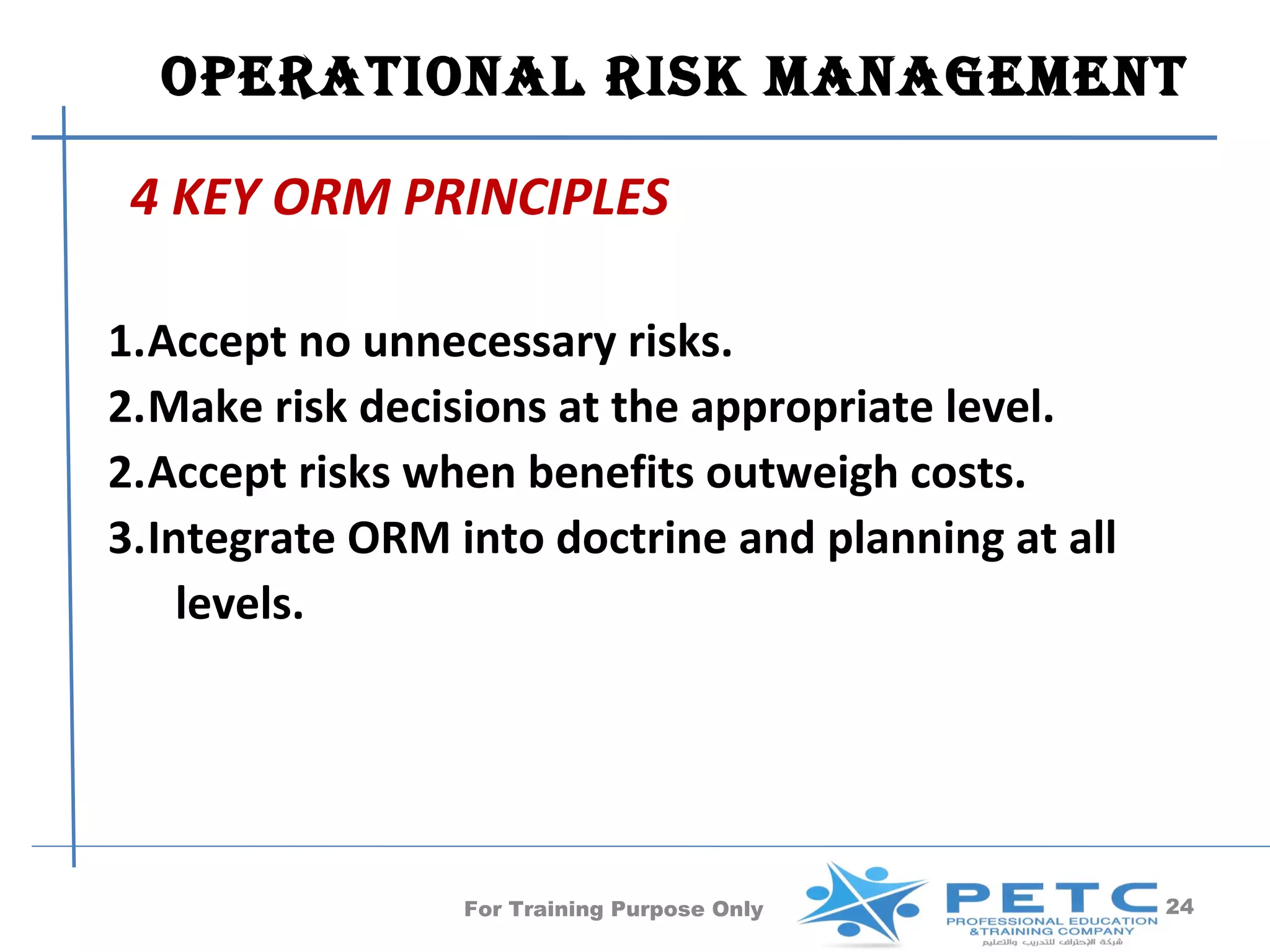 OPERATIONAl RISk MANAgEMENT

 4 KEY ORM PRINCIPLES

1.Accept no unnecessary risks.
2.Make risk decisions at the appropriate level.
2.Accept risks when benefits outweigh costs.
3.Integrate ORM into doctrine and planning at all
    levels.




                 For Training Purpose Only          24
 