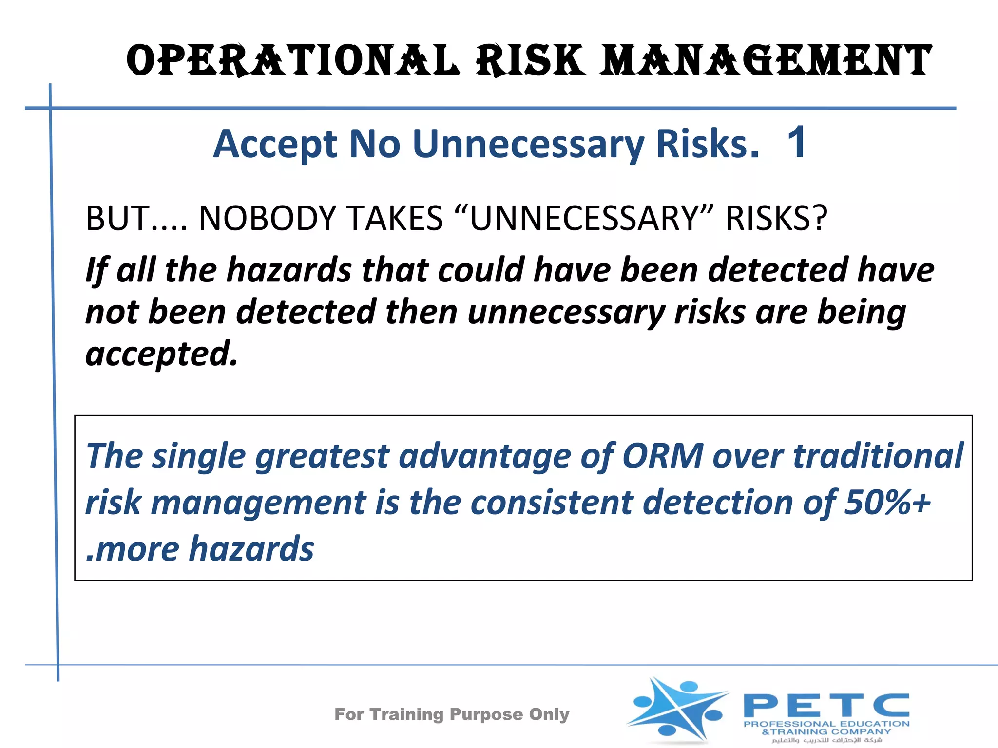 OPERATIONAl RISk MANAgEMENT
       Accept No Unnecessary Risks. 1
BUT.... NOBODY TAKES “UNNECESSARY” RISKS?
If all the hazards that could have been detected have
not been detected then unnecessary risks are being
accepted.

The single greatest advantage of ORM over traditional
risk management is the consistent detection of 50%+
.more hazards



               For Training Purpose Only     25
 