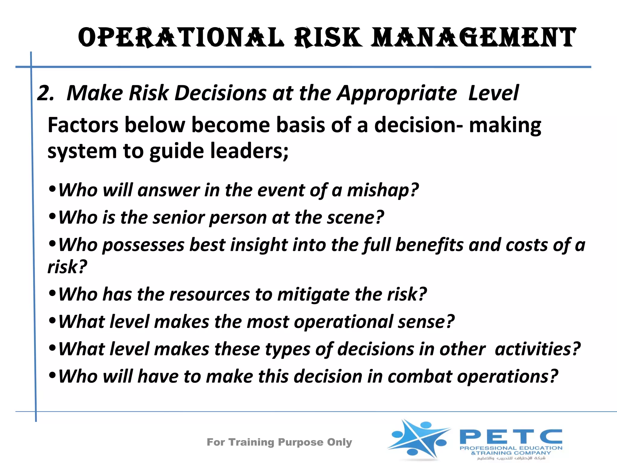 OPERATIONAl RISk MANAgEMENT
2. Make Risk Decisions at the Appropriate Level
 Factors below become basis of a decision- making
 system to guide leaders;
•Who will answer in the event of a mishap?
•Who is the senior person at the scene?
•Who possesses best insight into the full benefits and costs of a
risk?
•Who has the resources to mitigate the risk?
•What level makes the most operational sense?
•What level makes these types of decisions in other activities?
•Who will have to make this decision in combat operations?


                   For Training Purpose Only           26
 