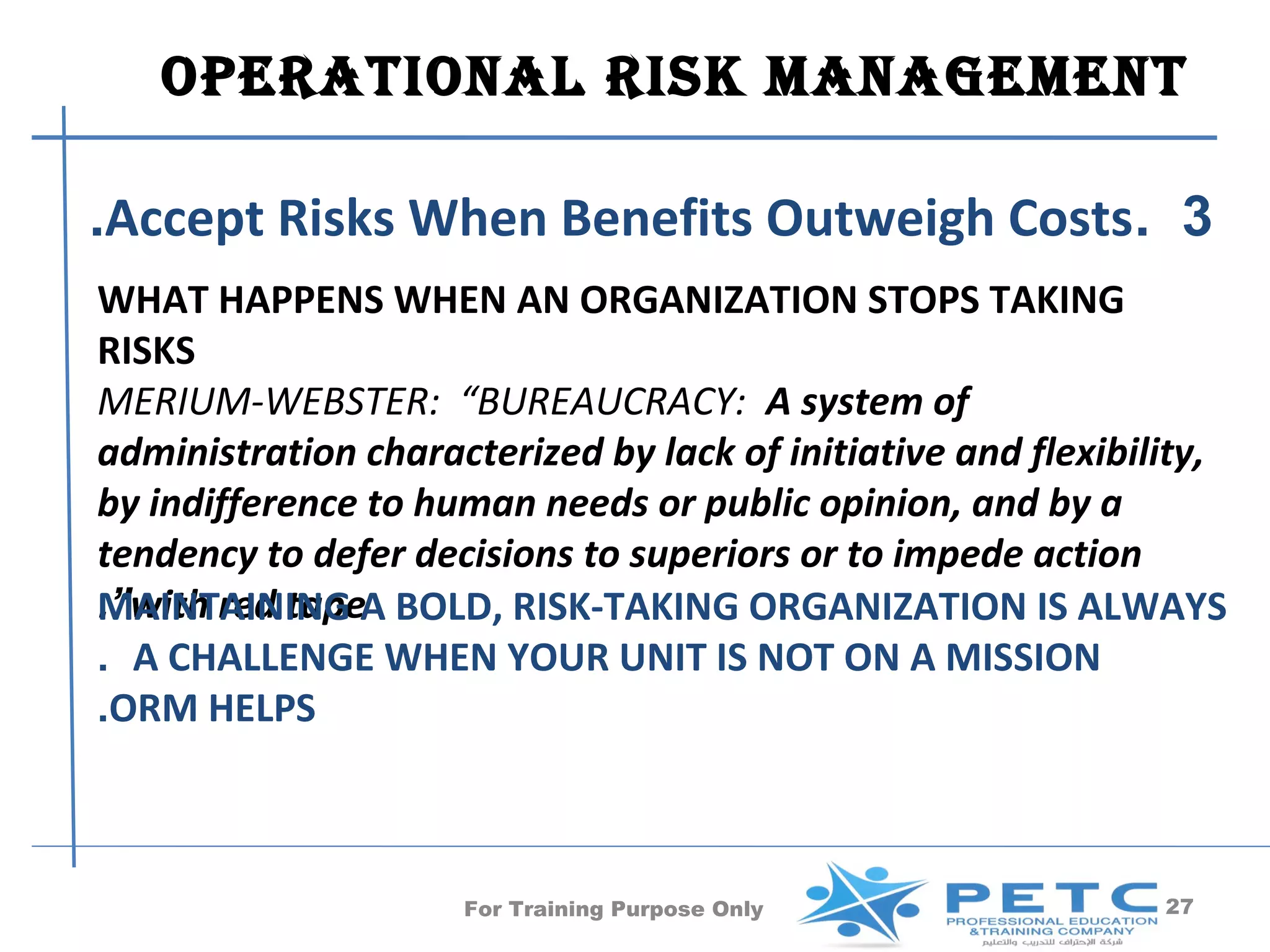 OPERATIONAl RISk MANAgEMENT

.Accept Risks When Benefits Outweigh Costs. 3
WHAT HAPPENS WHEN AN ORGANIZATION STOPS TAKING
RISKS
MERIUM-WEBSTER: “BUREAUCRACY: A system of
administration characterized by lack of initiative and flexibility,
by indifference to human needs or public opinion, and by a
tendency to defer decisions to superiors or to impede action
.”with red tapeA BOLD, RISK-TAKING ORGANIZATION IS ALWAYS
MAINTAINING
. A CHALLENGE WHEN YOUR UNIT IS NOT ON A MISSION
.ORM HELPS



                     For Training Purpose Only                 27
 
