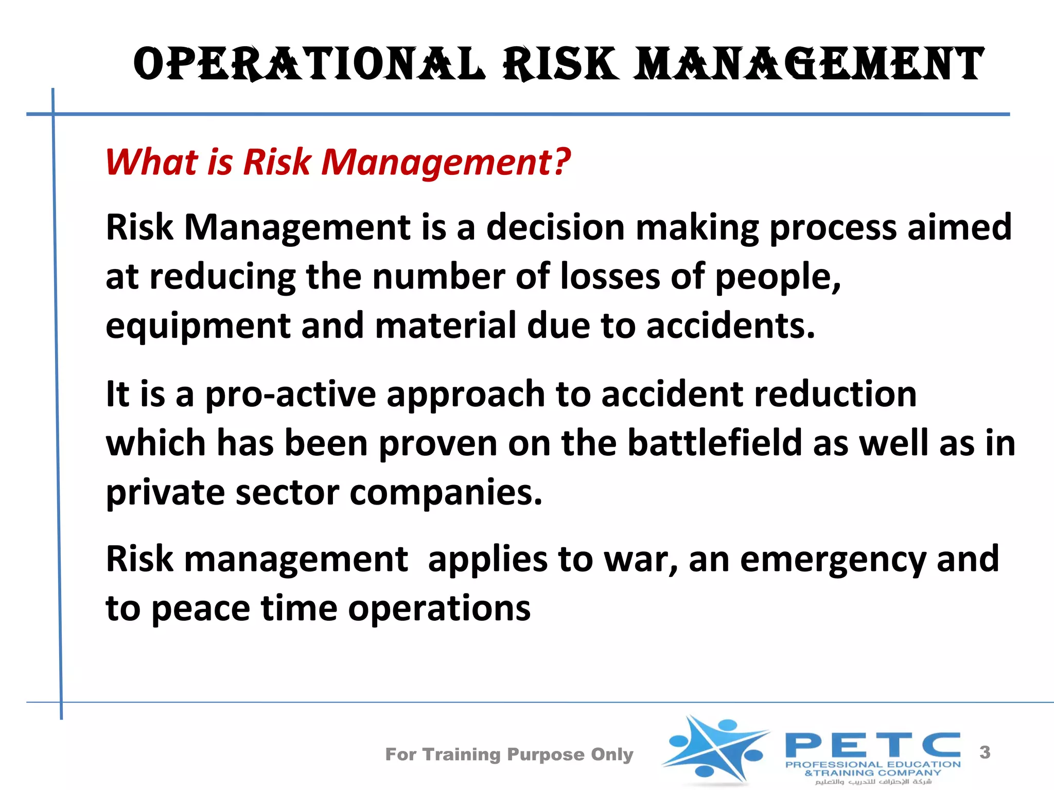 operaTional risk manaGemenT

What is Risk Management?
Risk Management is a decision making process aimed
at reducing the number of losses of people,
equipment and material due to accidents.
It is a pro-active approach to accident reduction
which has been proven on the battlefield as well as in
private sector companies.
Risk management applies to war, an emergency and
to peace time operations


                For Training Purpose Only          3
 