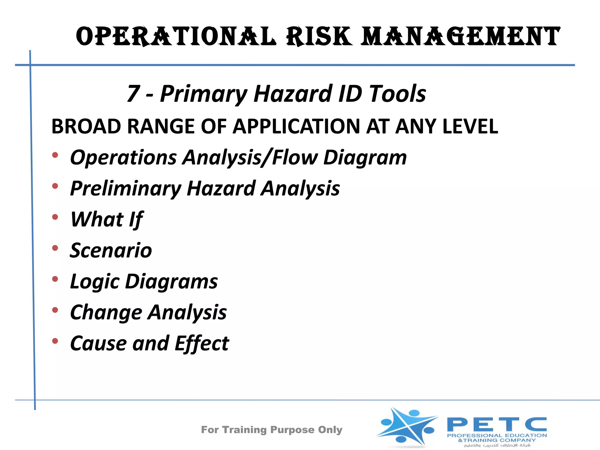 OPERATIONAl RISk MANAgEMENT

      7 - Primary Hazard ID Tools
BROAD RANGE OF APPLICATION AT ANY LEVEL
• Operations Analysis/Flow Diagram
• Preliminary Hazard Analysis
• What If
• Scenario
• Logic Diagrams
• Change Analysis
• Cause and Effect


             For Training Purpose Only   33
 