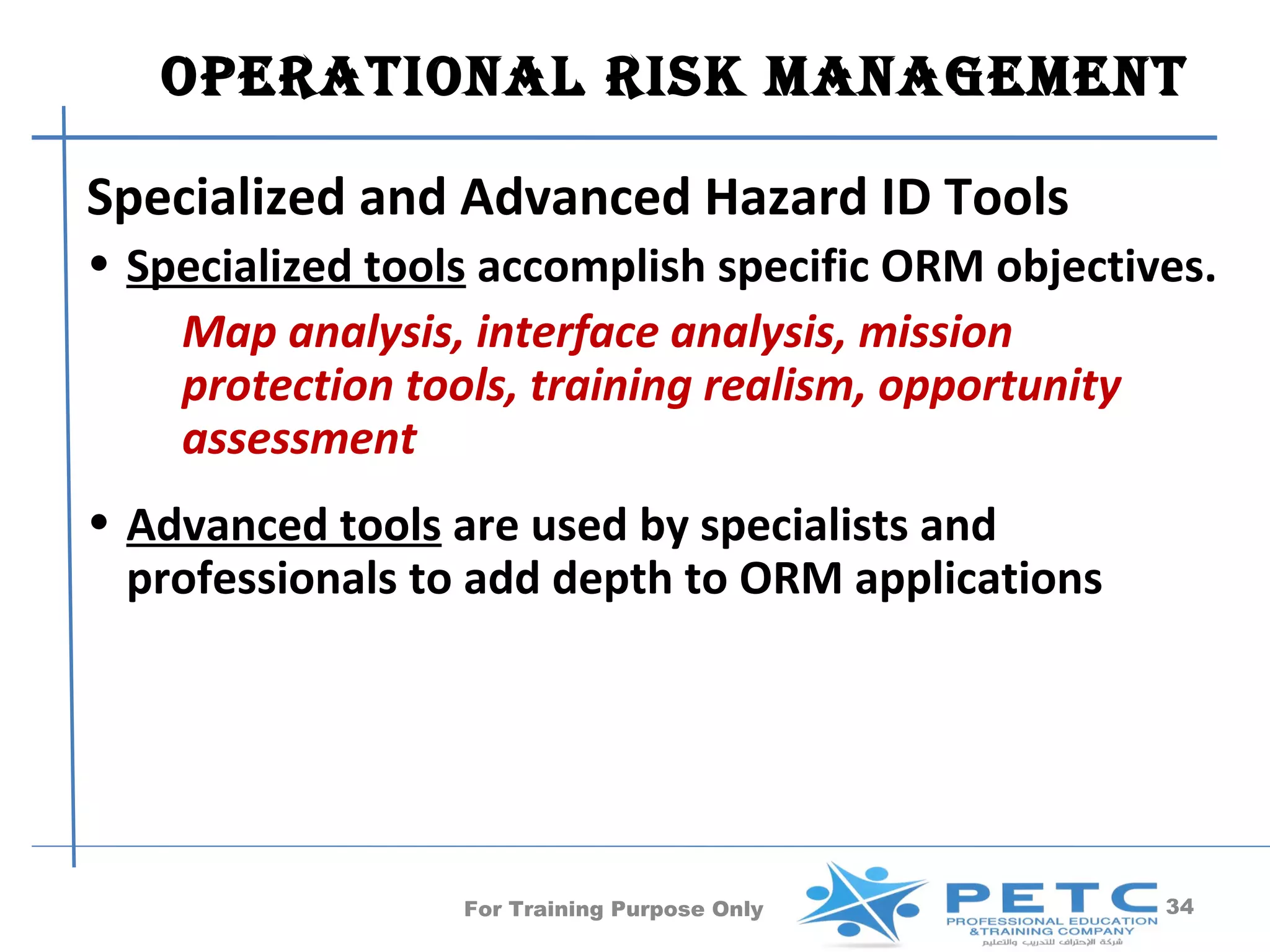 OPERATIONAl RISk MANAgEMENT

Specialized and Advanced Hazard ID Tools
• Specialized tools accomplish specific ORM objectives.
    Map analysis, interface analysis, mission
    protection tools, training realism, opportunity
    assessment
• Advanced tools are used by specialists and
  professionals to add depth to ORM applications




                  For Training Purpose Only         34
 