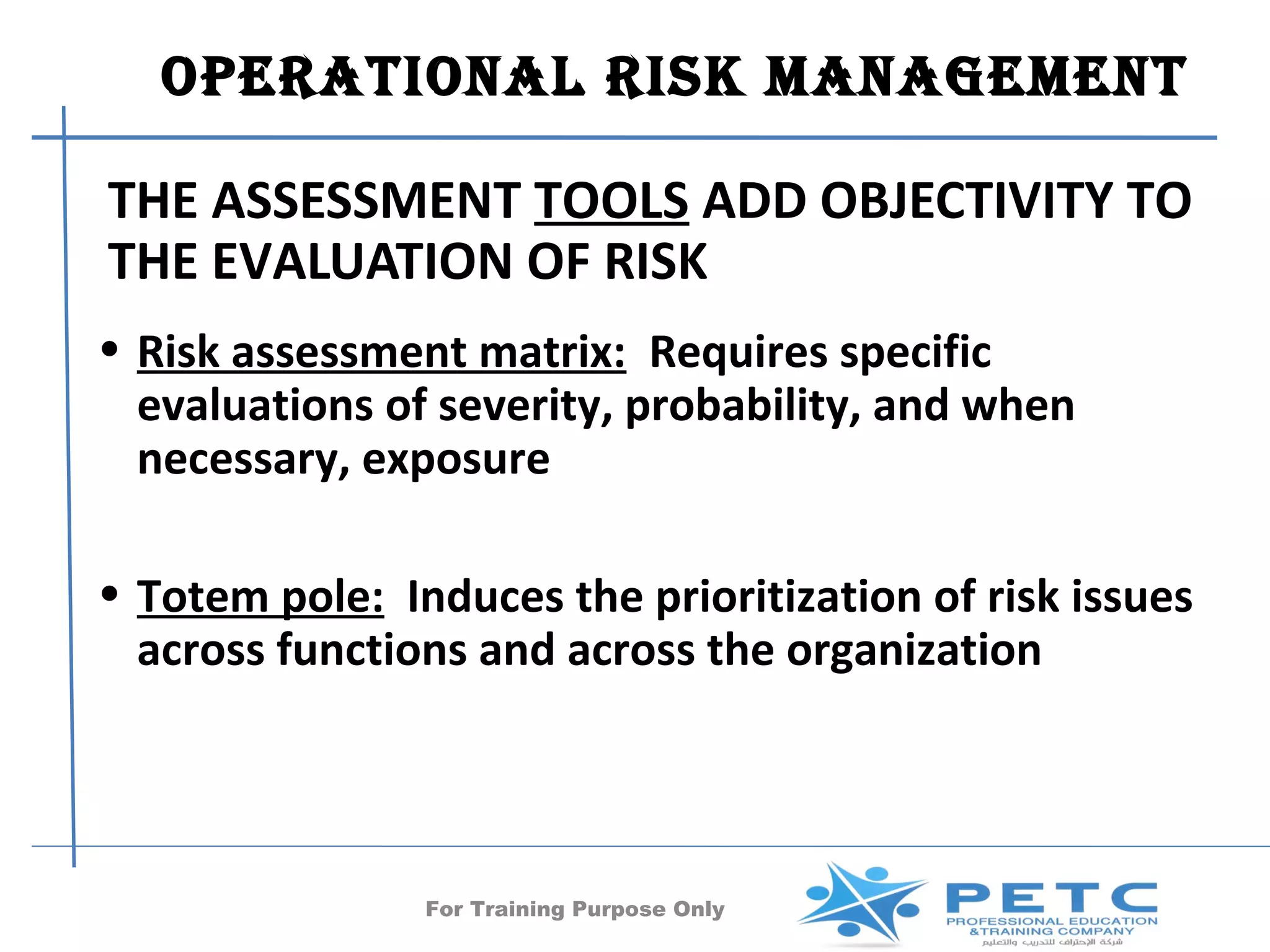 OperatiOnal risk ManageMent

THE ASSESSMENT TOOLS ADD OBJECTIVITY TO
THE EVALUATION OF RISK
• Risk assessment matrix: Requires specific
  evaluations of severity, probability, and when
  necessary, exposure

• Totem pole: Induces the prioritization of risk issues
  across functions and across the organization




                For Training Purpose Only      37
 