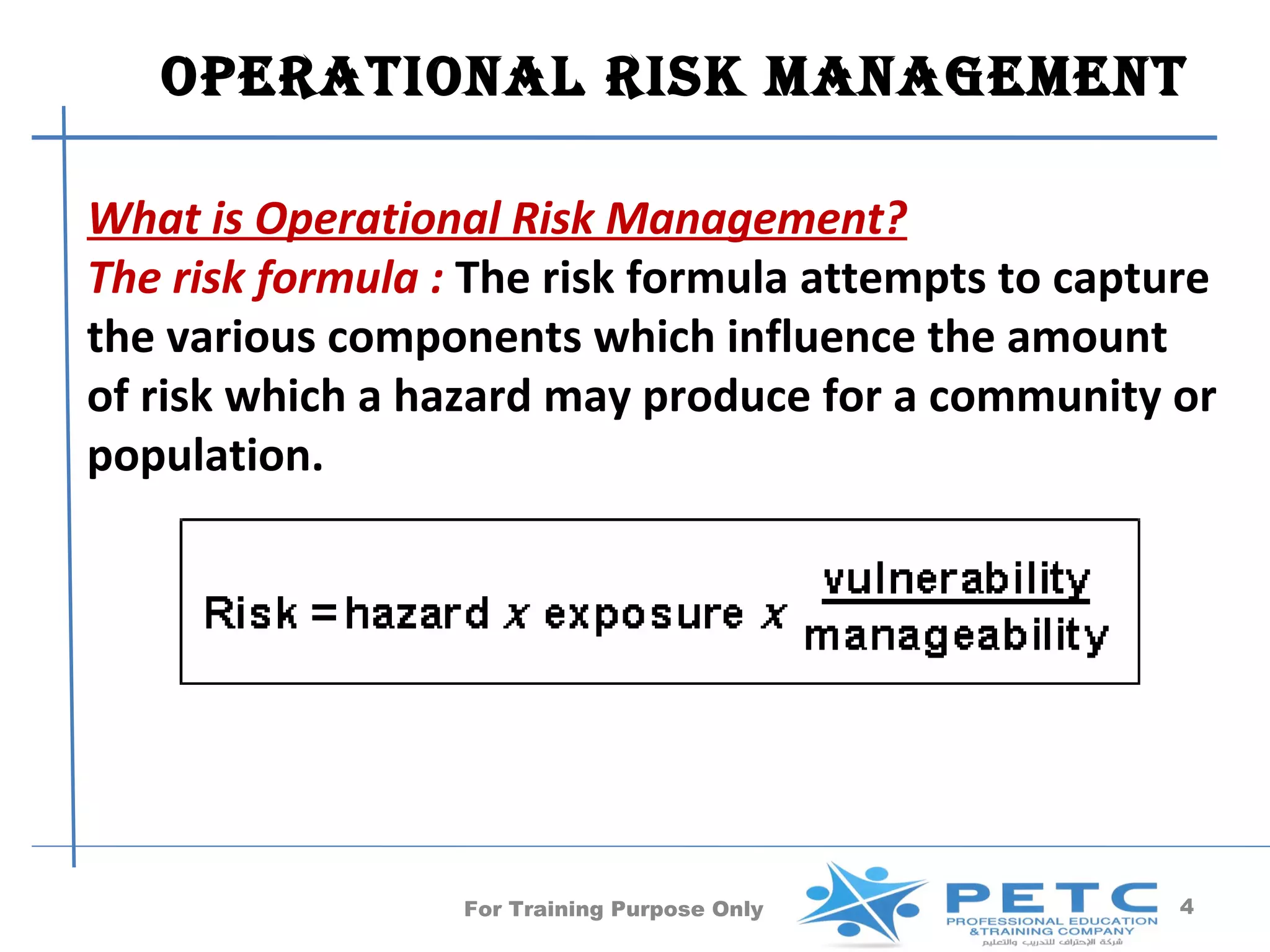 operaTional risk manaGemenT

What is Operational Risk Management?
The risk formula : The risk formula attempts to capture
the various components which influence the amount
of risk which a hazard may produce for a community or
population.




                  For Training Purpose Only          4
 