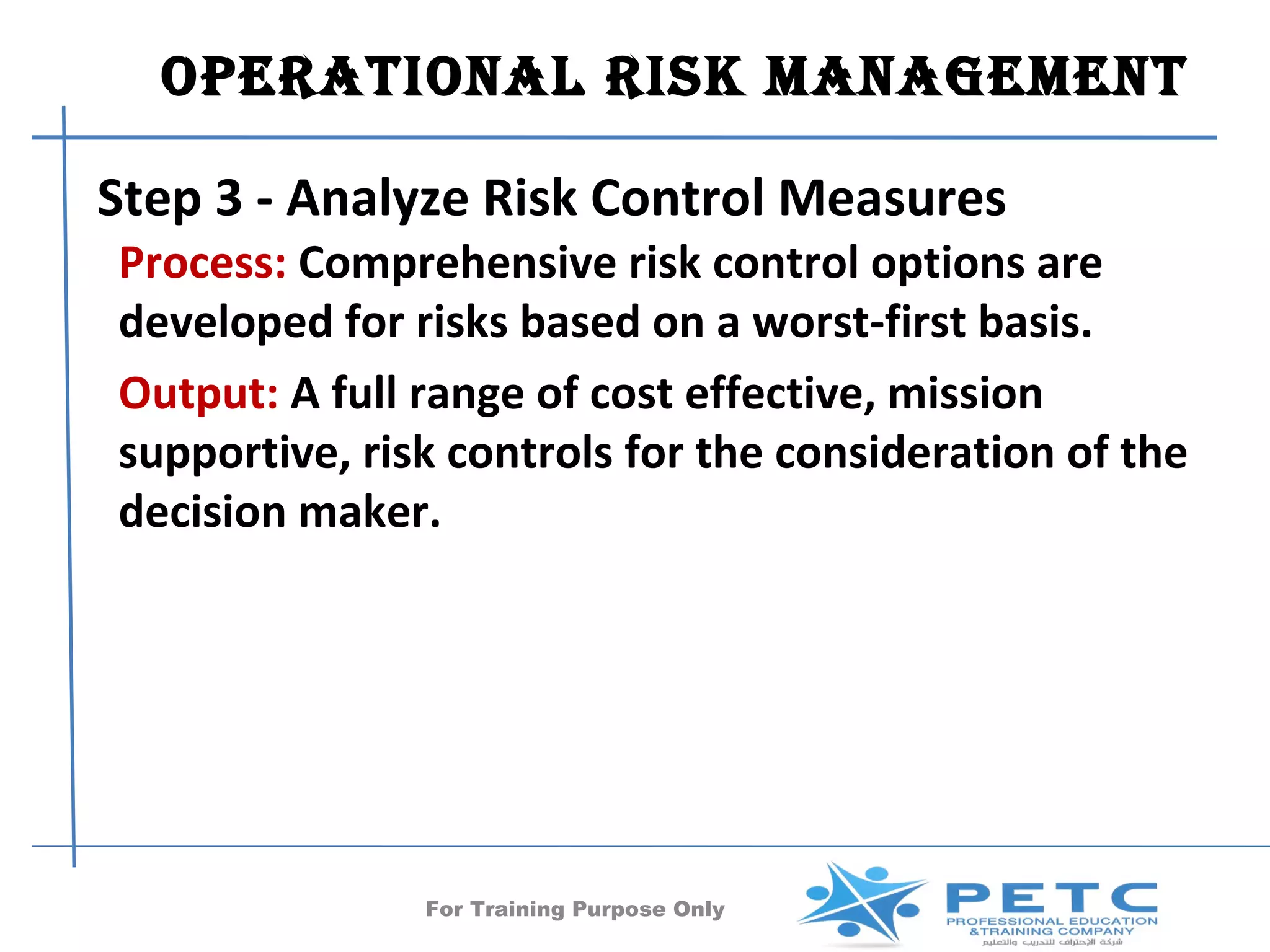 OperatiOnal risk ManageMent

Step 3 - Analyze Risk Control Measures
Process: Comprehensive risk control options are
developed for risks based on a worst-first basis.
Output: A full range of cost effective, mission
supportive, risk controls for the consideration of the
decision maker.




               For Training Purpose Only      40
 