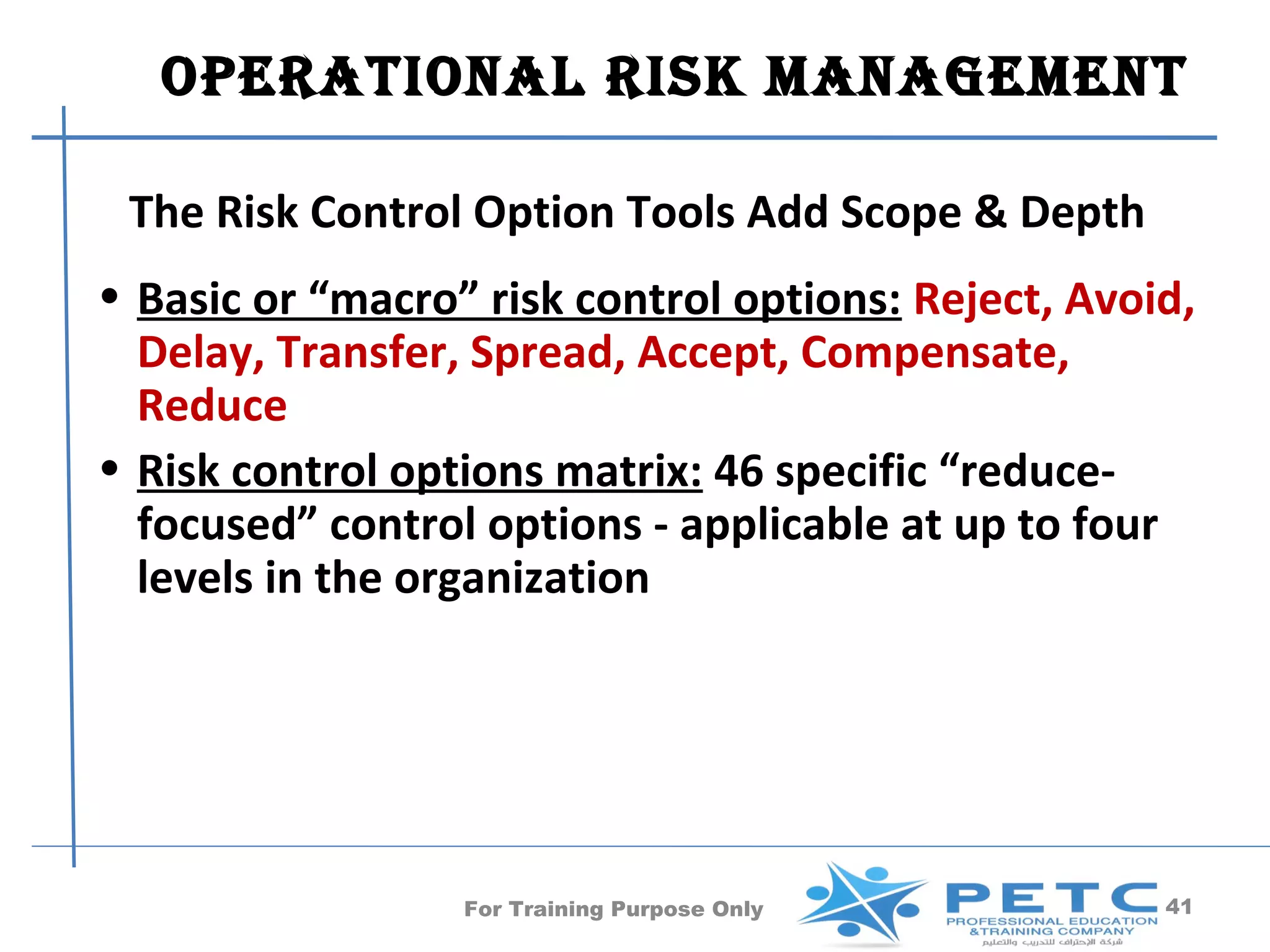 OperatiOnal risk ManageMent

 The Risk Control Option Tools Add Scope & Depth
• Basic or “macro” risk control options: Reject, Avoid,
  Delay, Transfer, Spread, Accept, Compensate,
  Reduce
• Risk control options matrix: 46 specific “reduce-
  focused” control options - applicable at up to four
  levels in the organization




                  For Training Purpose Only          41
 