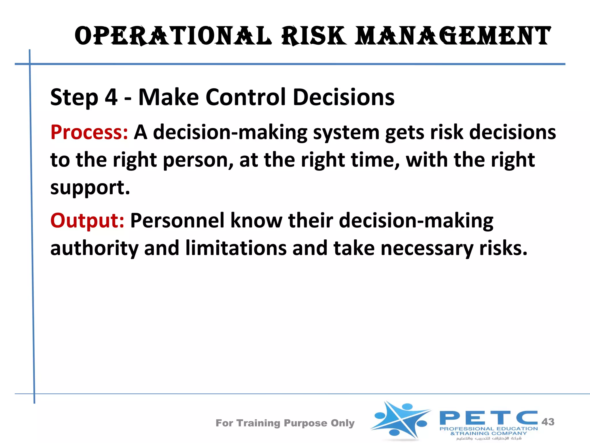 OperatiOnal risk ManageMent

Step 4 - Make Control Decisions
Process: A decision-making system gets risk decisions
to the right person, at the right time, with the right
support.
Output: Personnel know their decision-making
authority and limitations and take necessary risks.




                 For Training Purpose Only          43
 