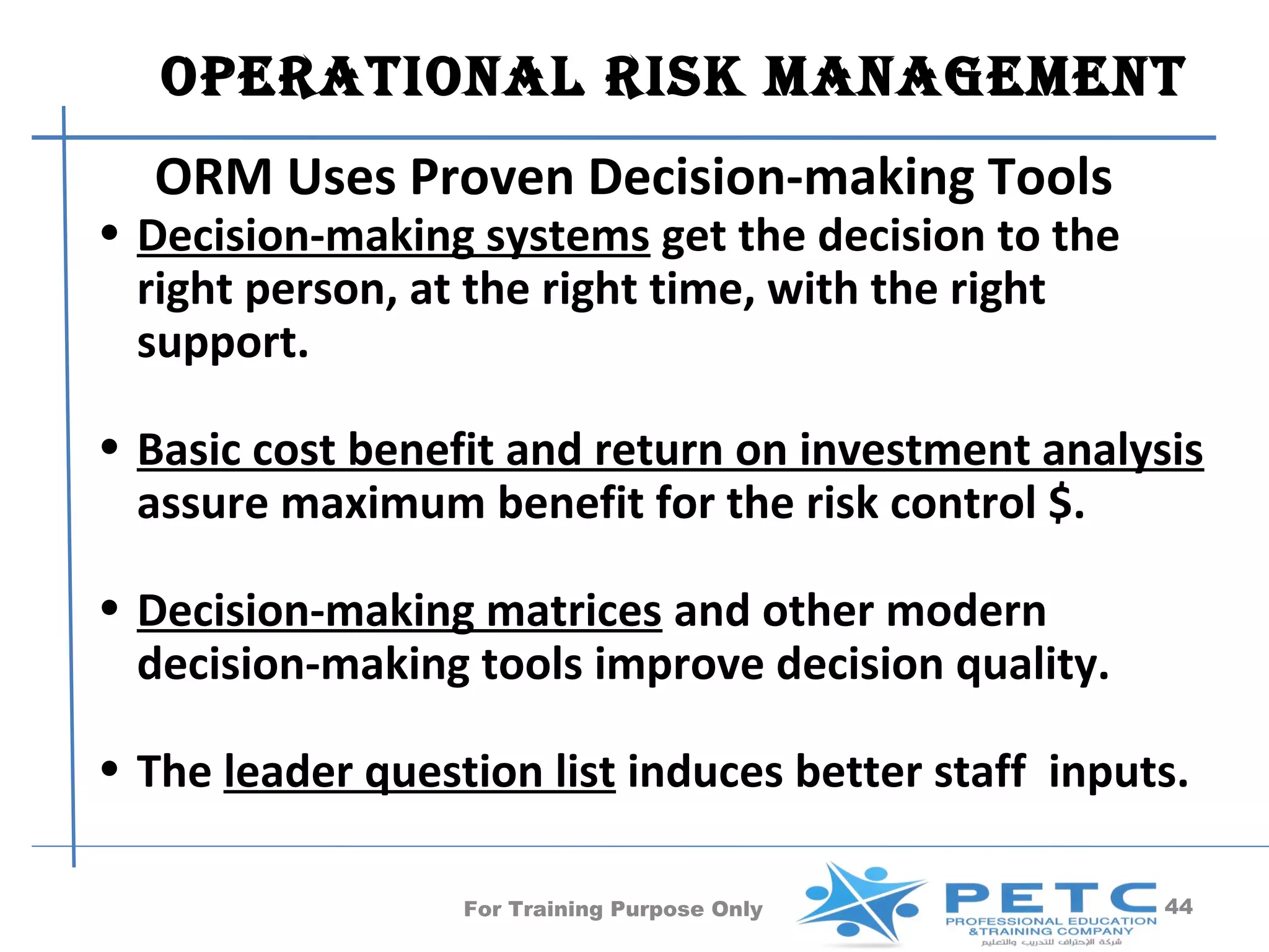 OperatiOnal risk ManageMent
  ORM Uses Proven Decision-making Tools
• Decision-making systems get the decision to the
  right person, at the right time, with the right
  support.

• Basic cost benefit and return on investment analysis
  assure maximum benefit for the risk control $.

• Decision-making matrices and other modern
  decision-making tools improve decision quality.

• The leader question list induces better staff inputs.

                  For Training Purpose Only          44
 