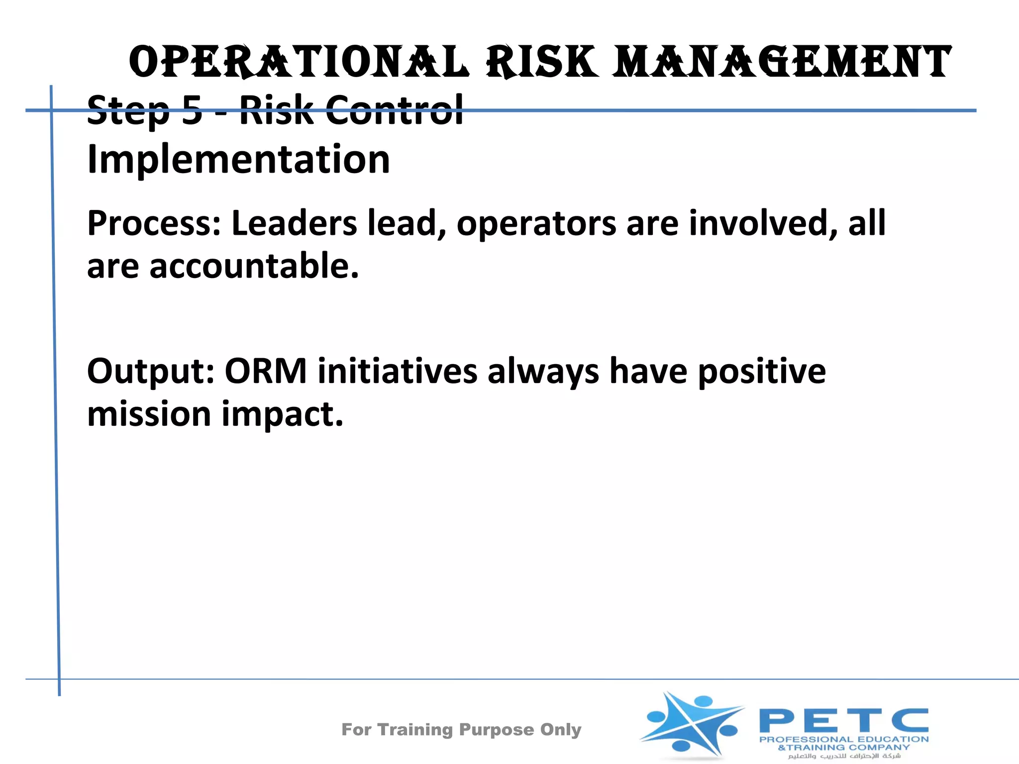 OperatiOnal risk ManageMent
Step 5 - Risk Control
Implementation
Process: Leaders lead, operators are involved, all
are accountable.

Output: ORM initiatives always have positive
mission impact.




               For Training Purpose Only       47
 
