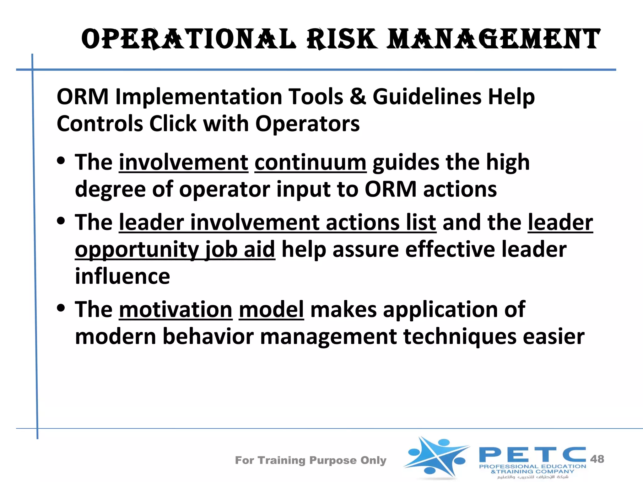OperatiOnal risk ManageMent
ORM Implementation Tools & Guidelines Help
Controls Click with Operators
• The involvement continuum guides the high
  degree of operator input to ORM actions
• The leader involvement actions list and the leader
  opportunity job aid help assure effective leader
  influence
• The motivation model makes application of
  modern behavior management techniques easier



                 For Training Purpose Only         48
 