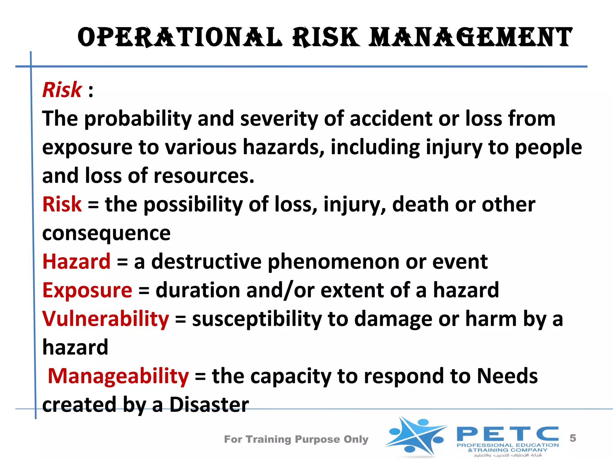 operaTional risk manaGemenT
Risk :
The probability and severity of accident or loss from
exposure to various hazards, including injury to people
and loss of resources.
Risk = the possibility of loss, injury, death or other
consequence
Hazard = a destructive phenomenon or event
Exposure = duration and/or extent of a hazard
Vulnerability = susceptibility to damage or harm by a
hazard
 Manageability = the capacity to respond to Needs
created by a Disaster
                  For Training Purpose Only          5
 