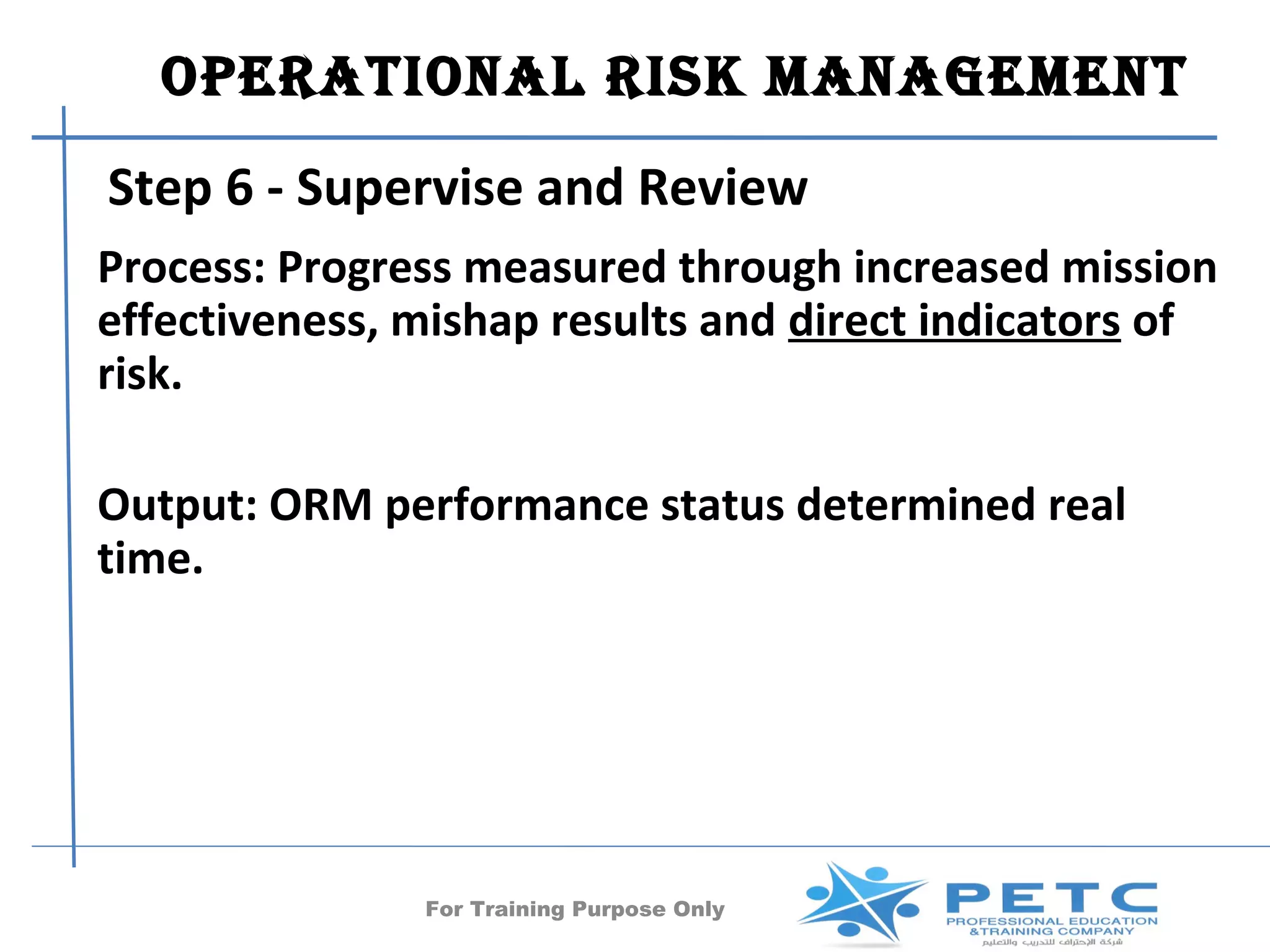 OperatiOnal risk ManageMent
Step 6 - Supervise and Review
Process: Progress measured through increased mission
effectiveness, mishap results and direct indicators of
risk.

Output: ORM performance status determined real
time.




               For Training Purpose Only     50
 