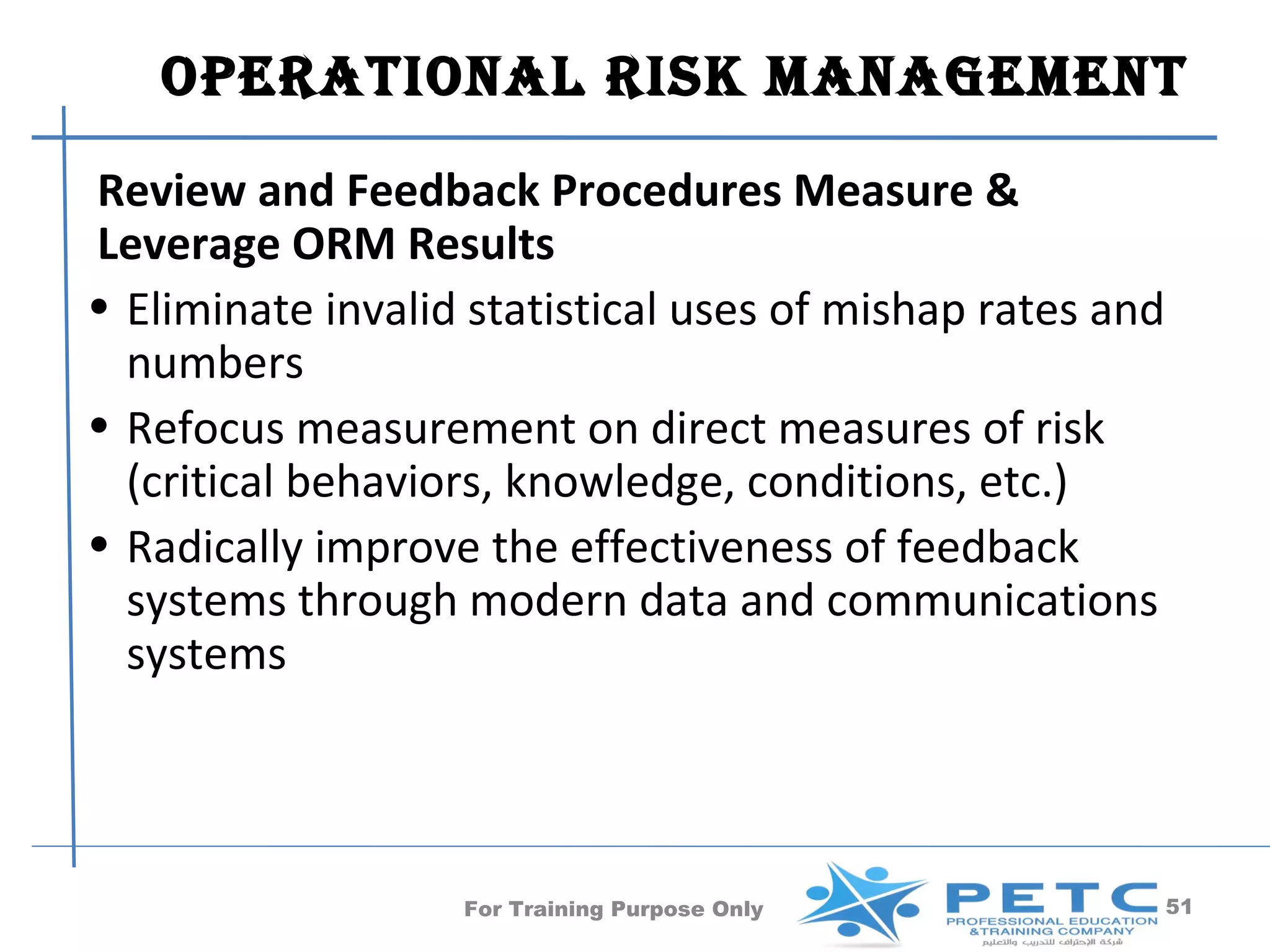 OperatiOnal risk ManageMent
Review and Feedback Procedures Measure &
Leverage ORM Results
• Eliminate invalid statistical uses of mishap rates and
  numbers
• Refocus measurement on direct measures of risk
  (critical behaviors, knowledge, conditions, etc.)
• Radically improve the effectiveness of feedback
  systems through modern data and communications
  systems




                   For Training Purpose Only               51
 