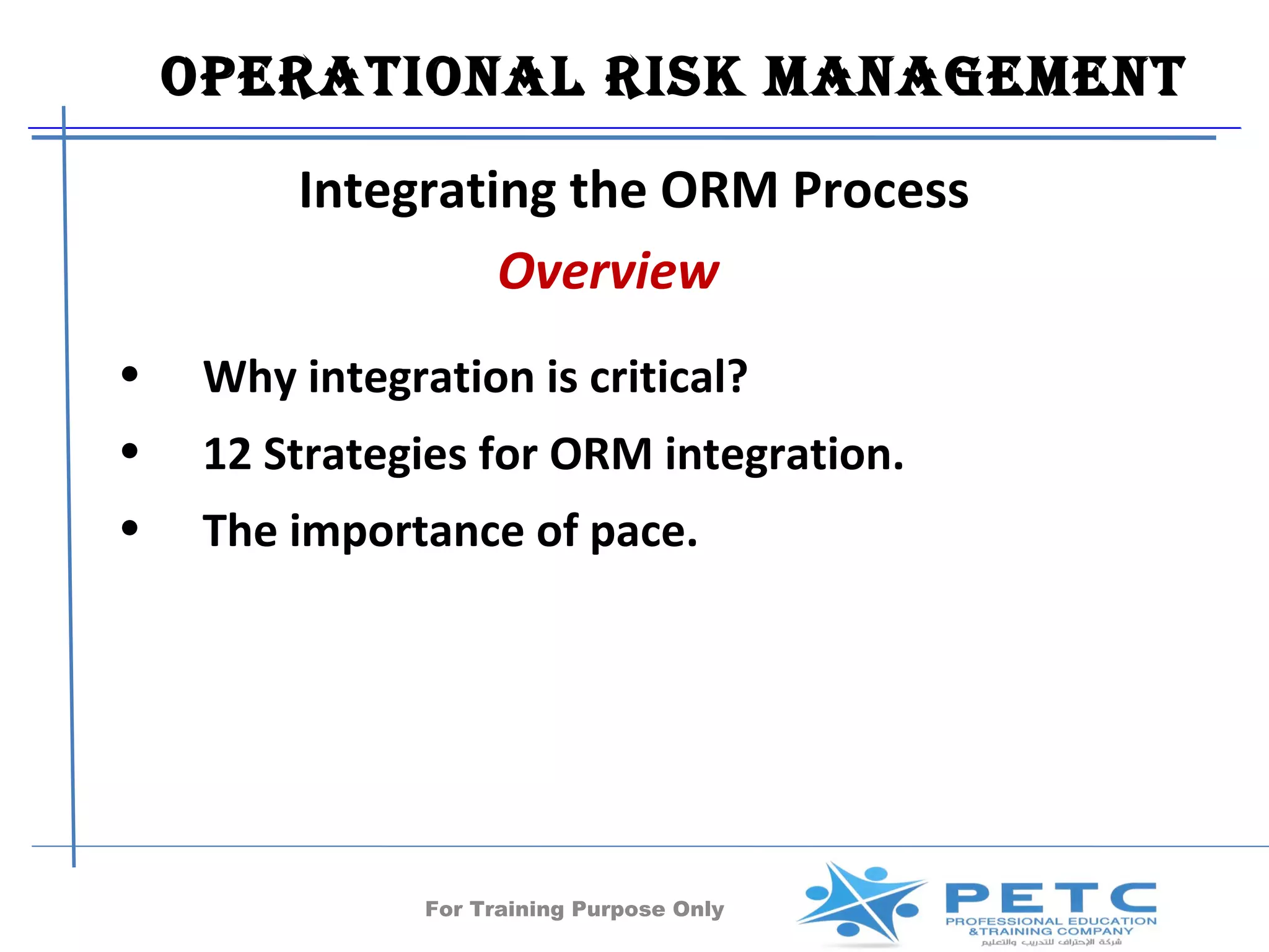 OperatiOnal risk ManageMent
         Integrating the ORM Process
                  Overview
•    Why integration is critical?
•    12 Strategies for ORM integration.
•    The importance of pace.




                For Training Purpose Only   54
 