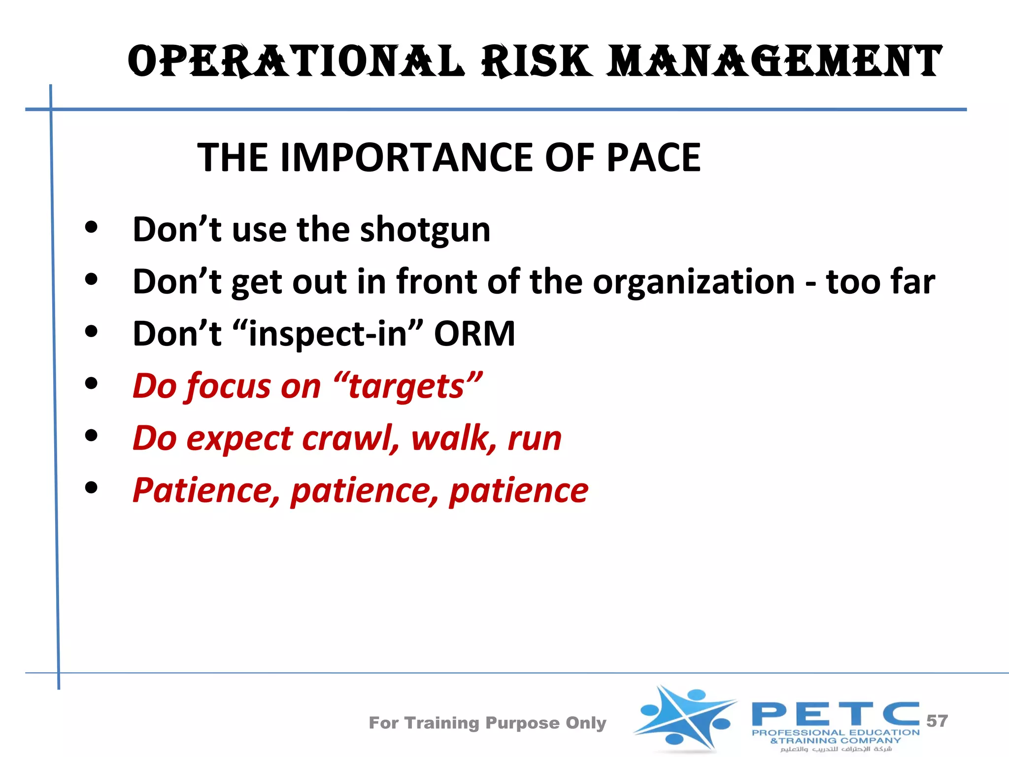 OperatiOnal risk ManageMent

        THE IMPORTANCE OF PACE
•   Don’t use the shotgun
•   Don’t get out in front of the organization - too far
•   Don’t “inspect-in” ORM
•   Do focus on “targets”
•   Do expect crawl, walk, run
•   Patience, patience, patience




                   For Training Purpose Only           57
 