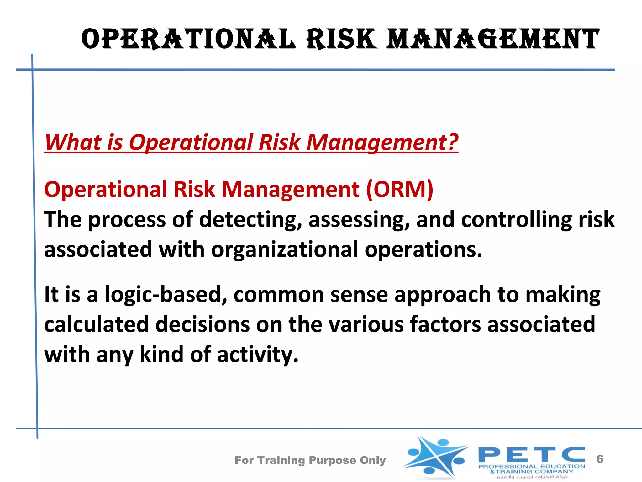 operaTional risk manaGemenT


What is Operational Risk Management?
Operational Risk Management (ORM)
The process of detecting, assessing, and controlling risk
associated with organizational operations.
It is a logic-based, common sense approach to making
calculated decisions on the various factors associated
with any kind of activity.



                   For Training Purpose Only           6
 
