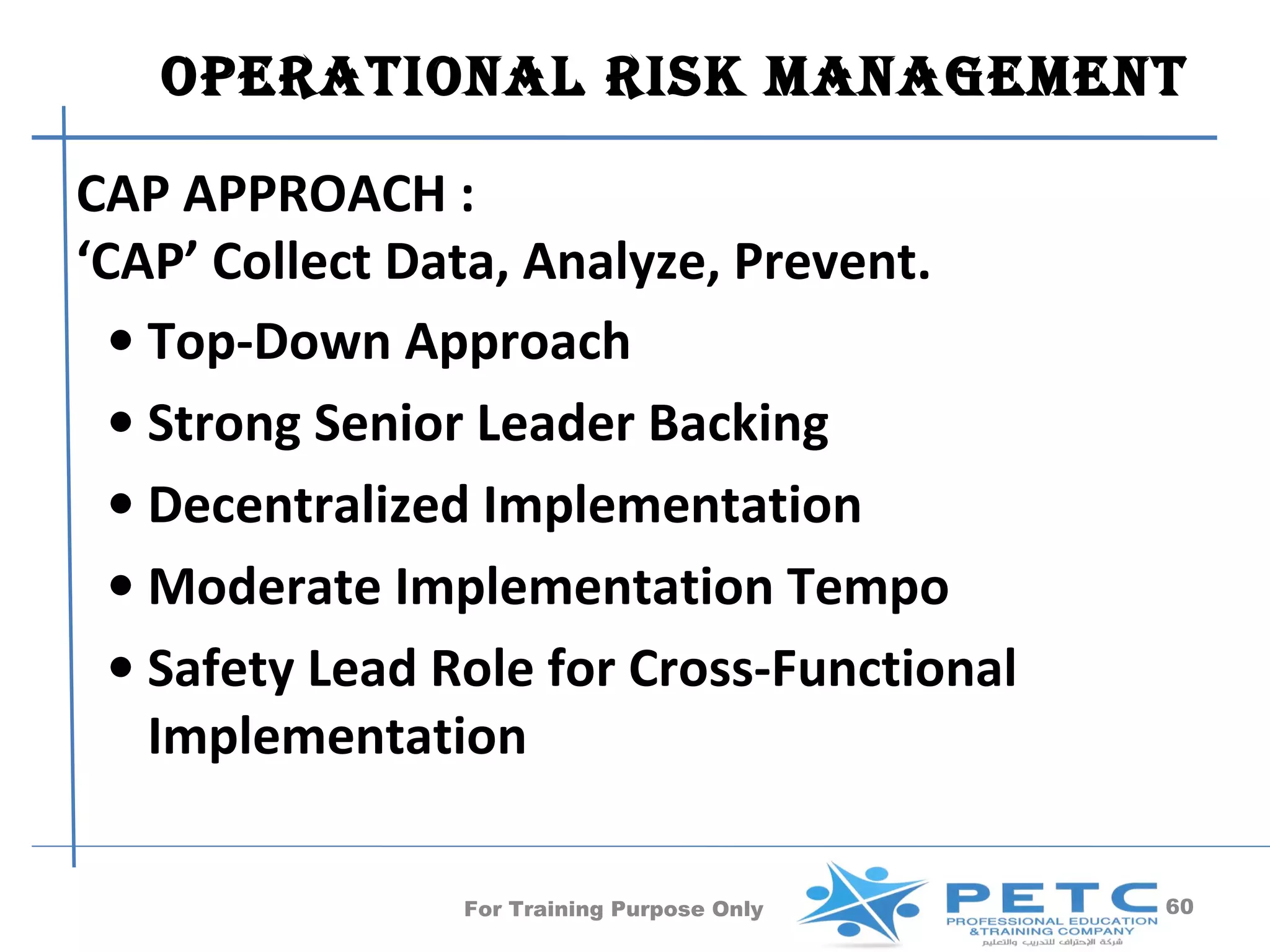 OperatiOnal risk ManageMent

CAP APPROACH :
‘CAP’ Collect Data, Analyze, Prevent.
  • Top-Down Approach
  • Strong Senior Leader Backing
  • Decentralized Implementation
  • Moderate Implementation Tempo
  • Safety Lead Role for Cross-Functional
    Implementation

                For Training Purpose Only   60
 