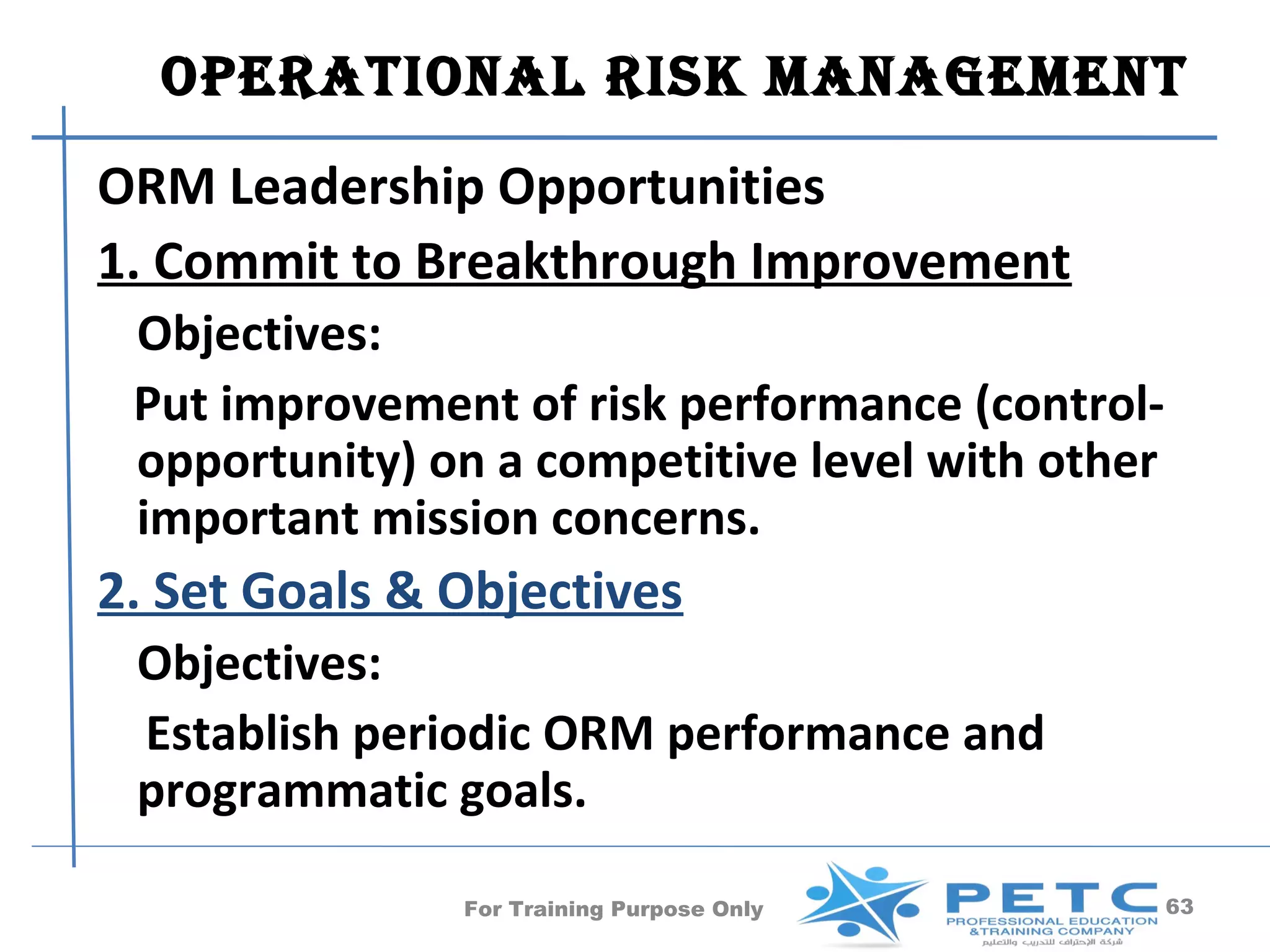OperatiOnal risk ManageMent
ORM Leadership Opportunities
1. Commit to Breakthrough Improvement
 Objectives:
 Put improvement of risk performance (control-
 opportunity) on a competitive level with other
 important mission concerns.
2. Set Goals & Objectives
 Objectives:
 Establish periodic ORM performance and
 programmatic goals.

               For Training Purpose Only          63
 