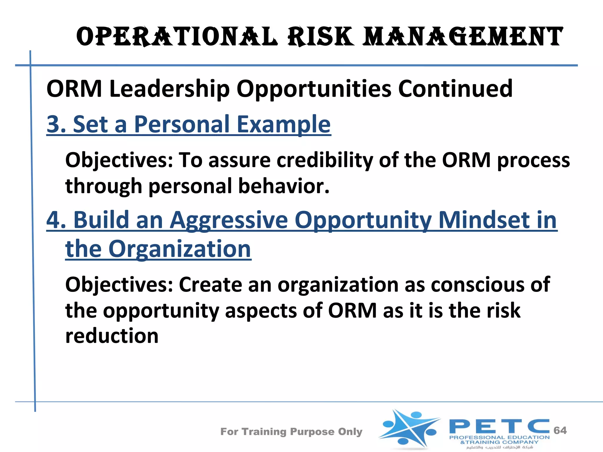 OperatiOnal risk ManageMent
ORM Leadership Opportunities Continued
3. Set a Personal Example
 Objectives: To assure credibility of the ORM process
 through personal behavior.
4. Build an Aggressive Opportunity Mindset in
  the Organization
 Objectives: Create an organization as conscious of
 the opportunity aspects of ORM as it is the risk
 reduction


                For Training Purpose Only             64
 