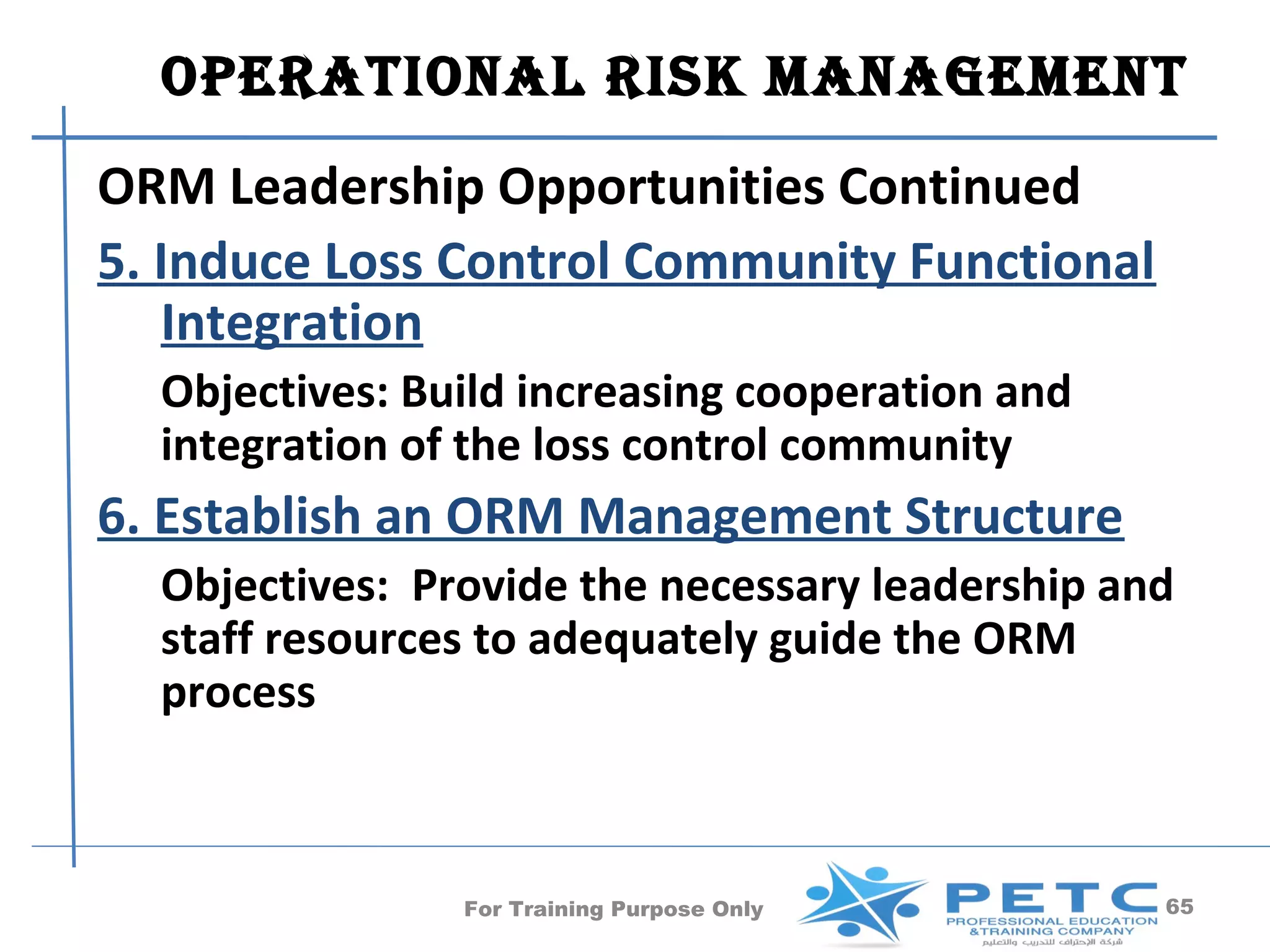 OperatiOnal risk ManageMent
ORM Leadership Opportunities Continued
5. Induce Loss Control Community Functional
   Integration
  Objectives: Build increasing cooperation and
  integration of the loss control community
6. Establish an ORM Management Structure
  Objectives: Provide the necessary leadership and
  staff resources to adequately guide the ORM
  process



                For Training Purpose Only        65
 
