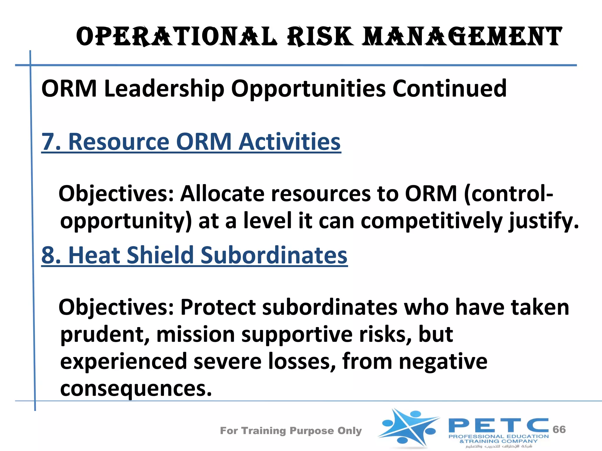 OperatiOnal risk ManageMent
ORM Leadership Opportunities Continued
7. Resource ORM Activities
 Objectives: Allocate resources to ORM (control-
 opportunity) at a level it can competitively justify.
8. Heat Shield Subordinates
 Objectives: Protect subordinates who have taken
 prudent, mission supportive risks, but
 experienced severe losses, from negative
 consequences.
                 For Training Purpose Only         66
 
