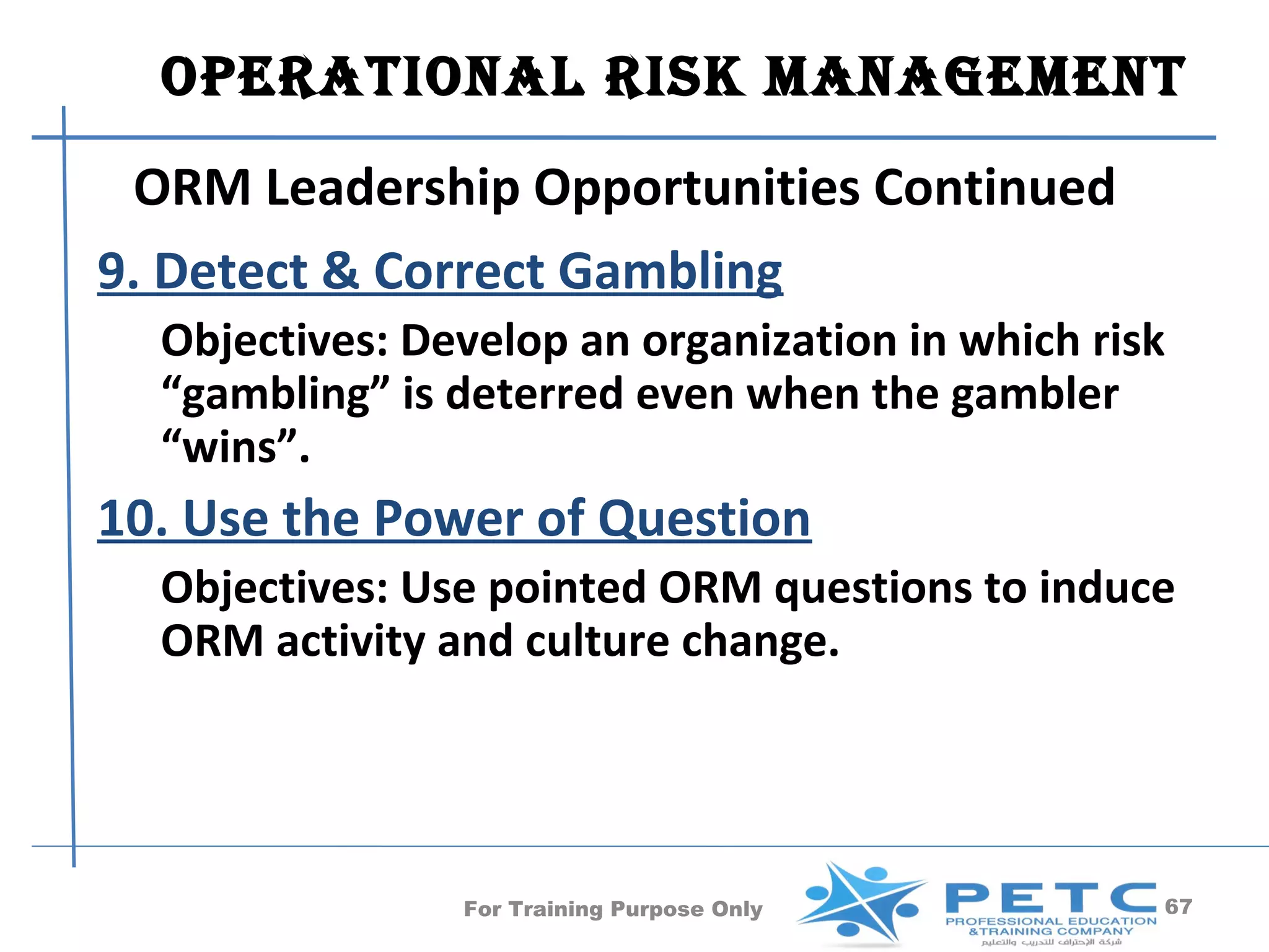 OperatiOnal risk ManageMent
  ORM Leadership Opportunities Continued
9. Detect & Correct Gambling
  Objectives: Develop an organization in which risk
  “gambling” is deterred even when the gambler
  “wins”.
10. Use the Power of Question
  Objectives: Use pointed ORM questions to induce
  ORM activity and culture change.




                For Training Purpose Only         67
 