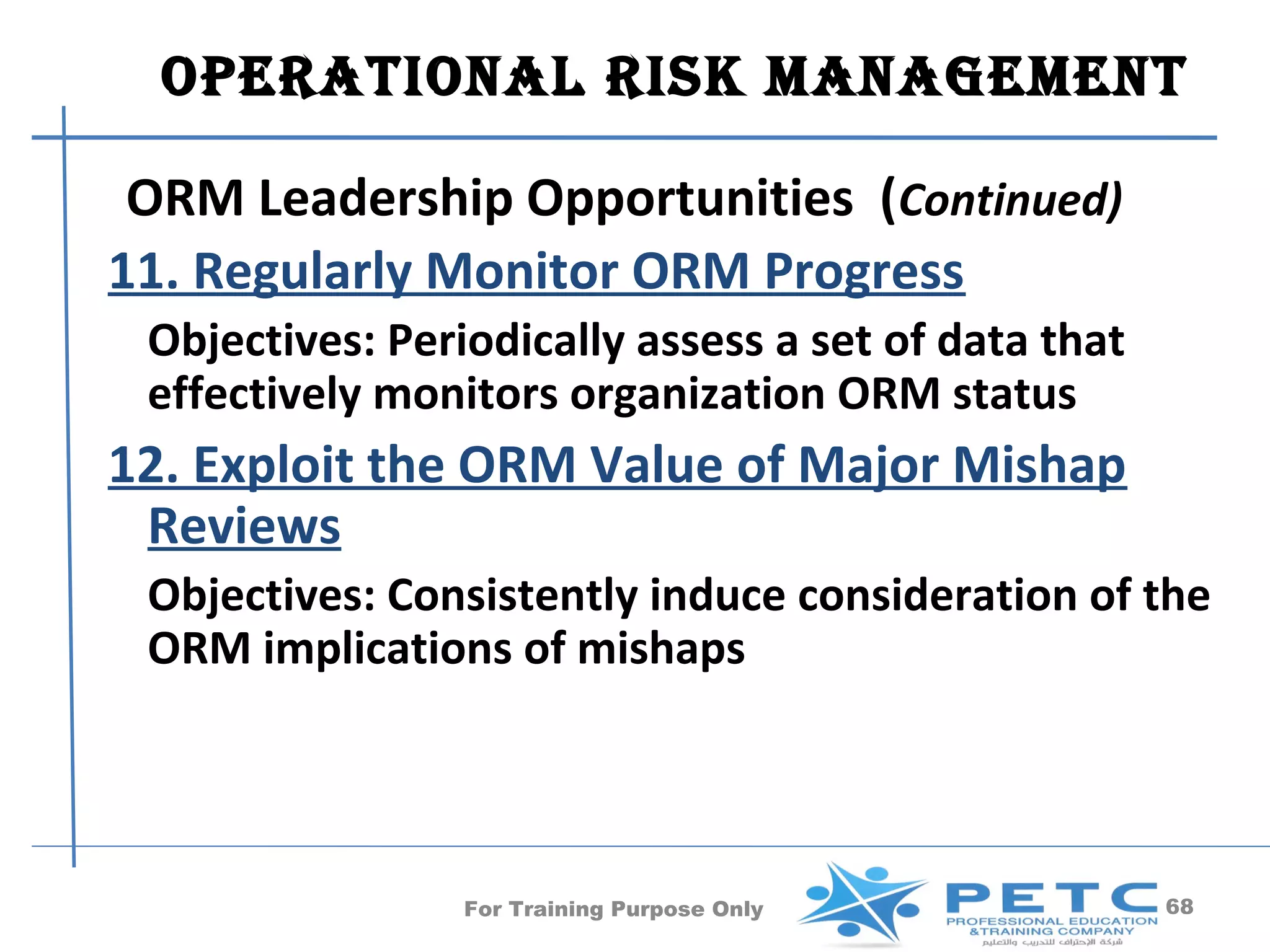OperatiOnal risk ManageMent

 ORM Leadership Opportunities (Continued)
11. Regularly Monitor ORM Progress
 Objectives: Periodically assess a set of data that
 effectively monitors organization ORM status
12. Exploit the ORM Value of Major Mishap
 Reviews
 Objectives: Consistently induce consideration of the
 ORM implications of mishaps




                 For Training Purpose Only            68
 