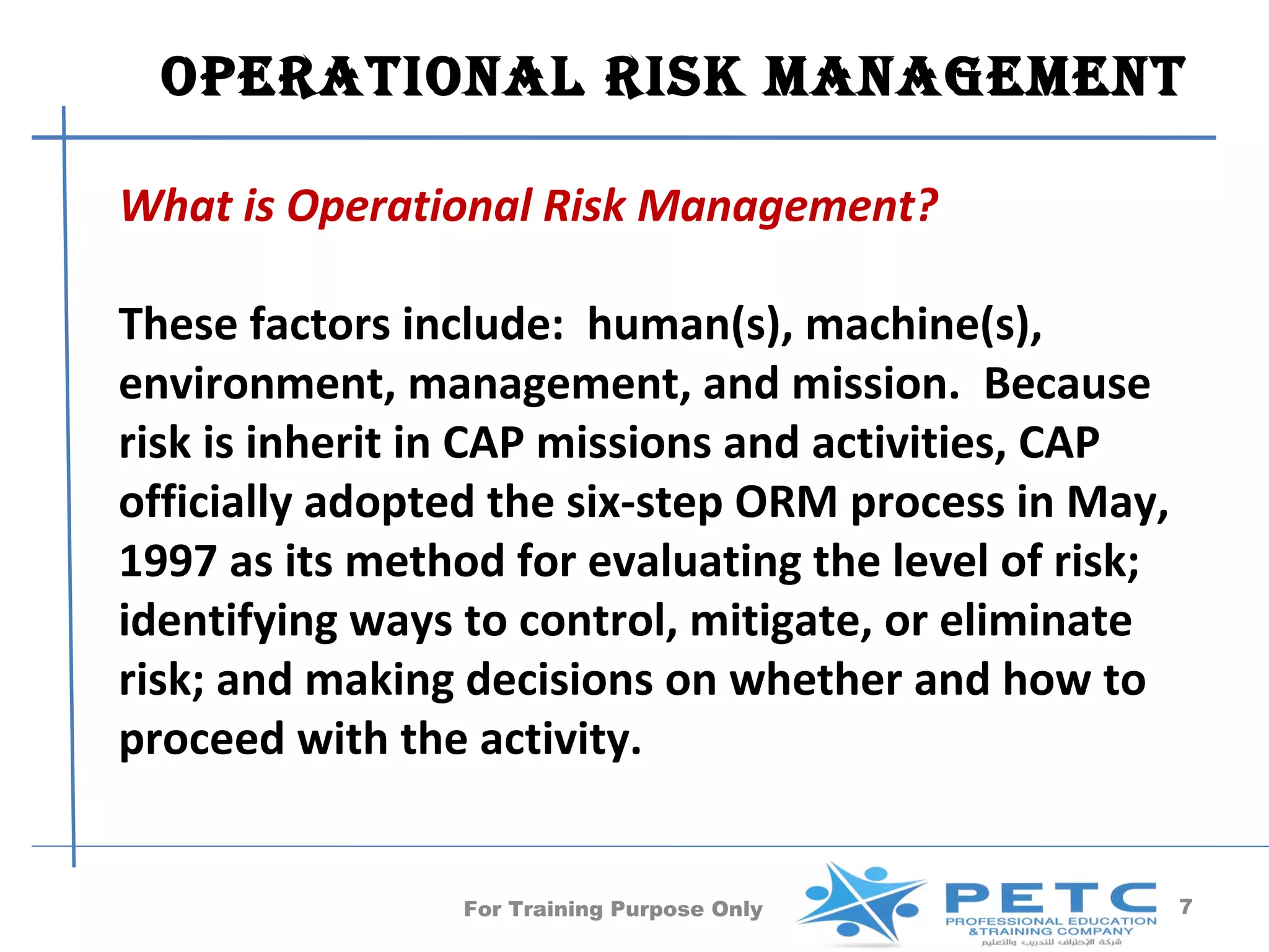 operaTional risk manaGemenT

What is Operational Risk Management?

These factors include: human(s), machine(s),
environment, management, and mission. Because
risk is inherit in CAP missions and activities, CAP
officially adopted the six-step ORM process in May,
1997 as its method for evaluating the level of risk;
identifying ways to control, mitigate, or eliminate
risk; and making decisions on whether and how to
proceed with the activity.


                 For Training Purpose Only             7
 