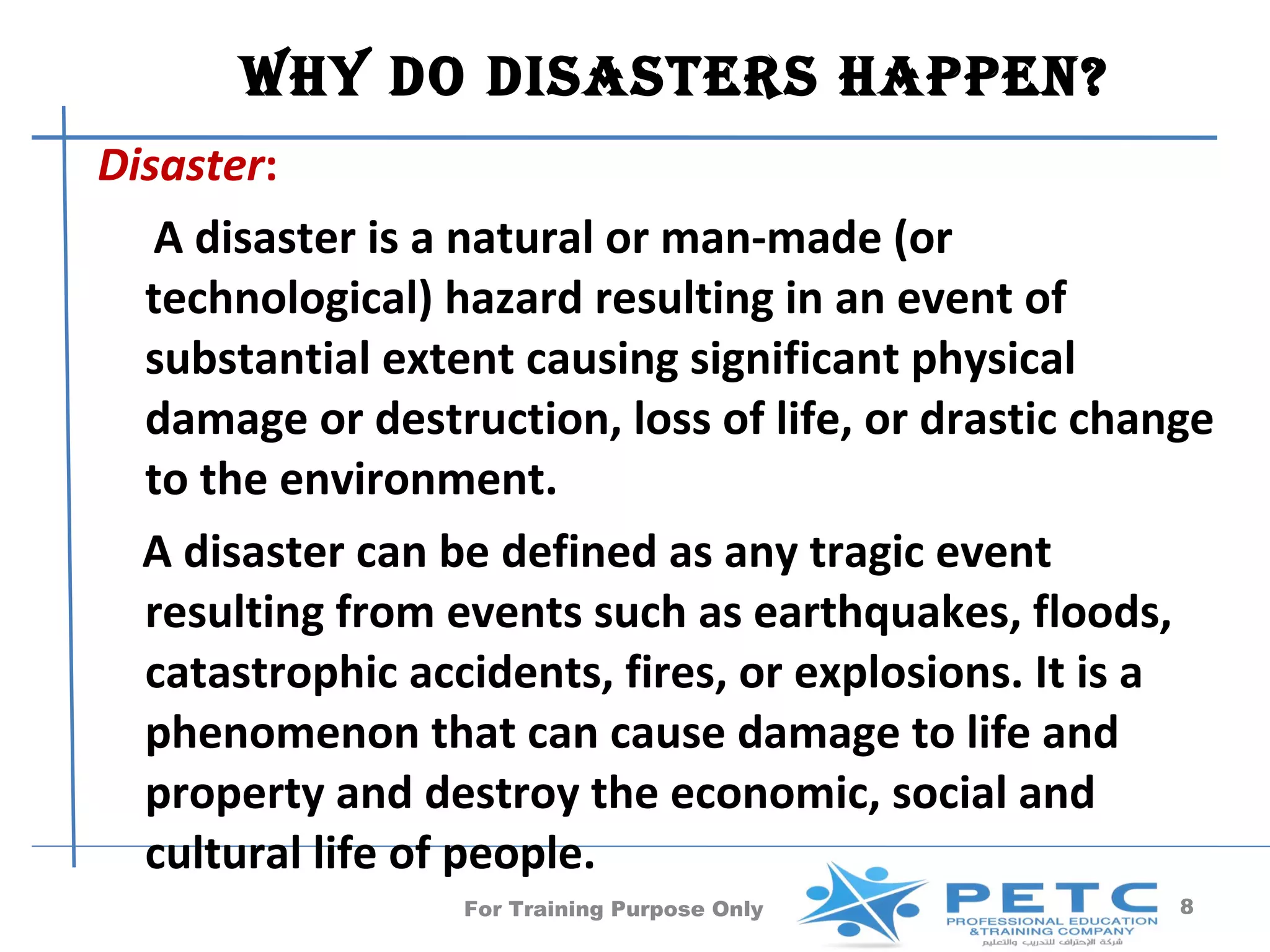 Why Do DisasTers happen?
Disaster:
   A disaster is a natural or man-made (or
  technological) hazard resulting in an event of
  substantial extent causing significant physical
  damage or destruction, loss of life, or drastic change
  to the environment.
  A disaster can be defined as any tragic event
  resulting from events such as earthquakes, floods,
  catastrophic accidents, fires, or explosions. It is a
  phenomenon that can cause damage to life and
  property and destroy the economic, social and
  cultural life of people.
                  For Training Purpose Only           8
 
