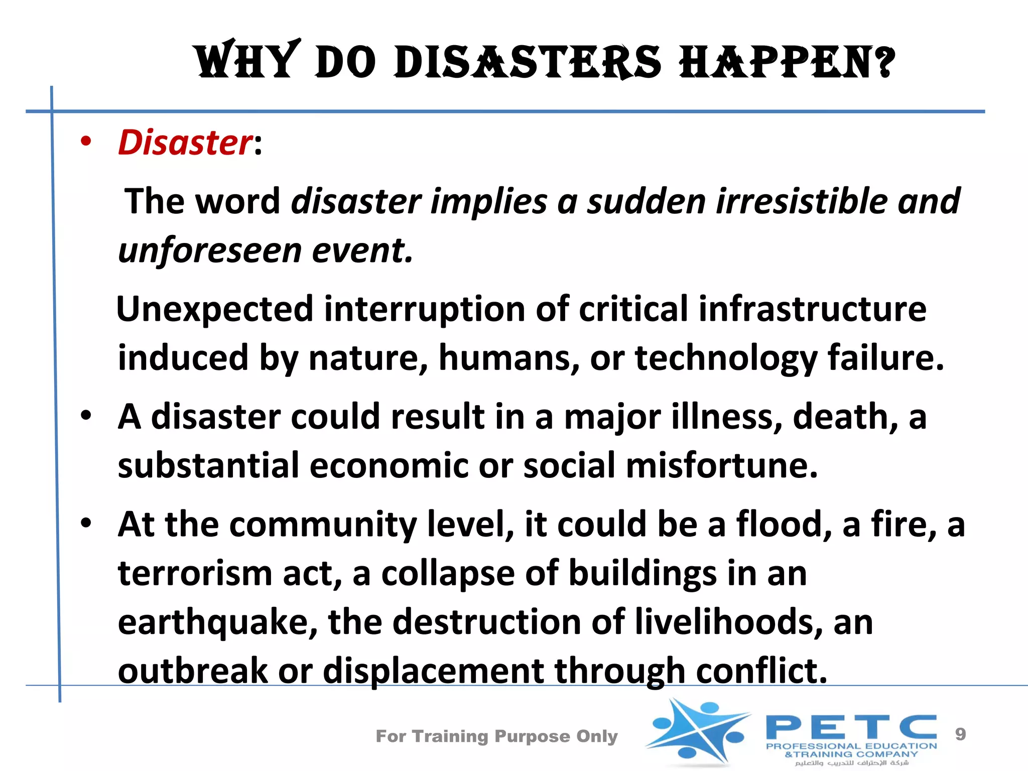 Why Do DisasTers happen?
• Disaster:
   The word disaster implies a sudden irresistible and
  unforeseen event.
  Unexpected interruption of critical infrastructure
  induced by nature, humans, or technology failure.
• A disaster could result in a major illness, death, a
  substantial economic or social misfortune.
• At the community level, it could be a flood, a fire, a
  terrorism act, a collapse of buildings in an
  earthquake, the destruction of livelihoods, an
  outbreak or displacement through conflict.
                  For Training Purpose Only            9
 