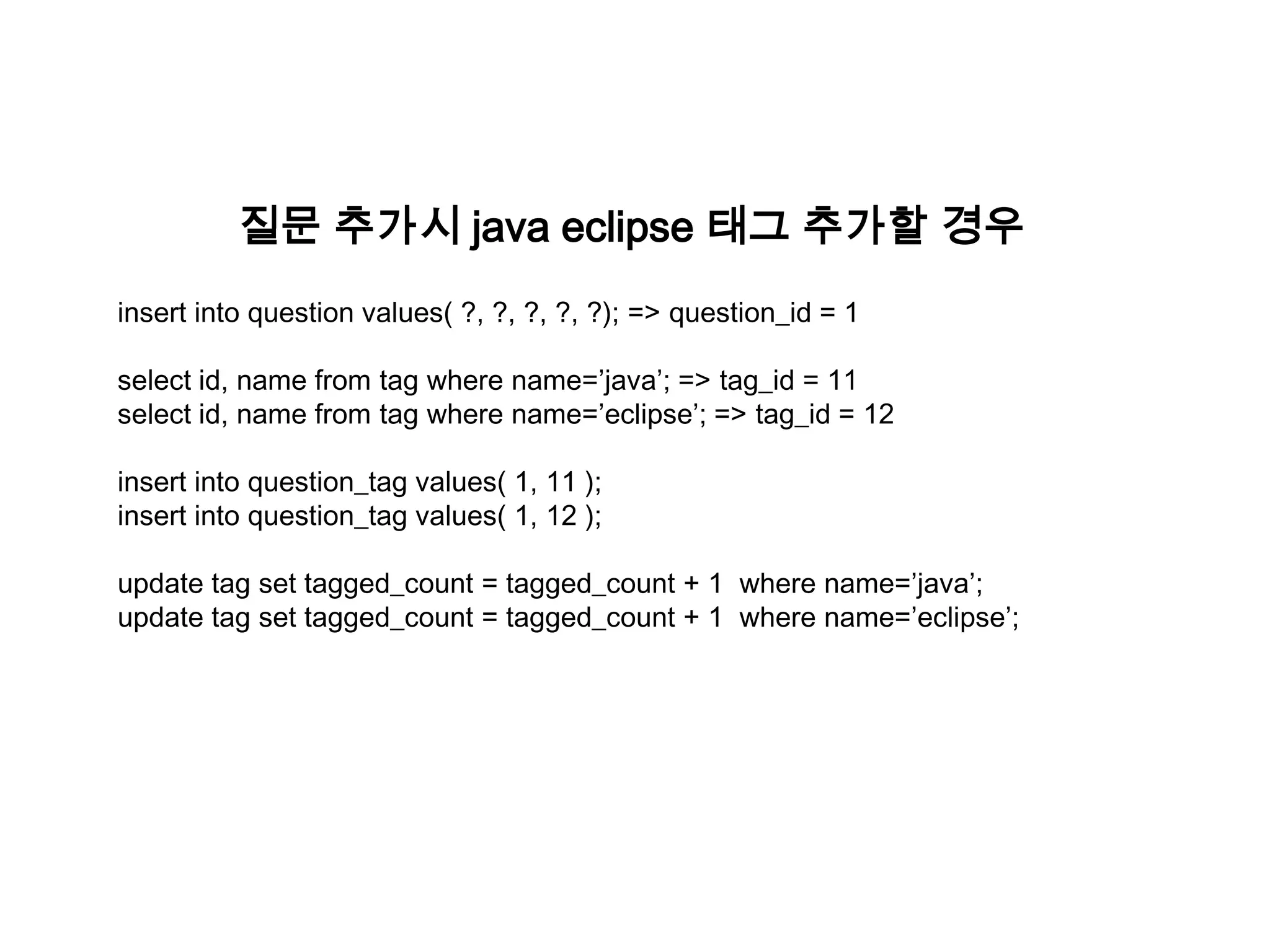 질문 추가시 java eclipse 태그 추가할 경우
insert into question values( ?, ?, ?, ?, ?); => question_id = 1
select id, name from tag where name=’java’; => tag_id = 11
select id, name from tag where name=’eclipse’; => tag_id = 12
insert into question_tag values( 1, 11 );
insert into question_tag values( 1, 12 );
update tag set tagged_count = tagged_count + 1 where name=’java’;
update tag set tagged_count = tagged_count + 1 where name=’eclipse’;

 