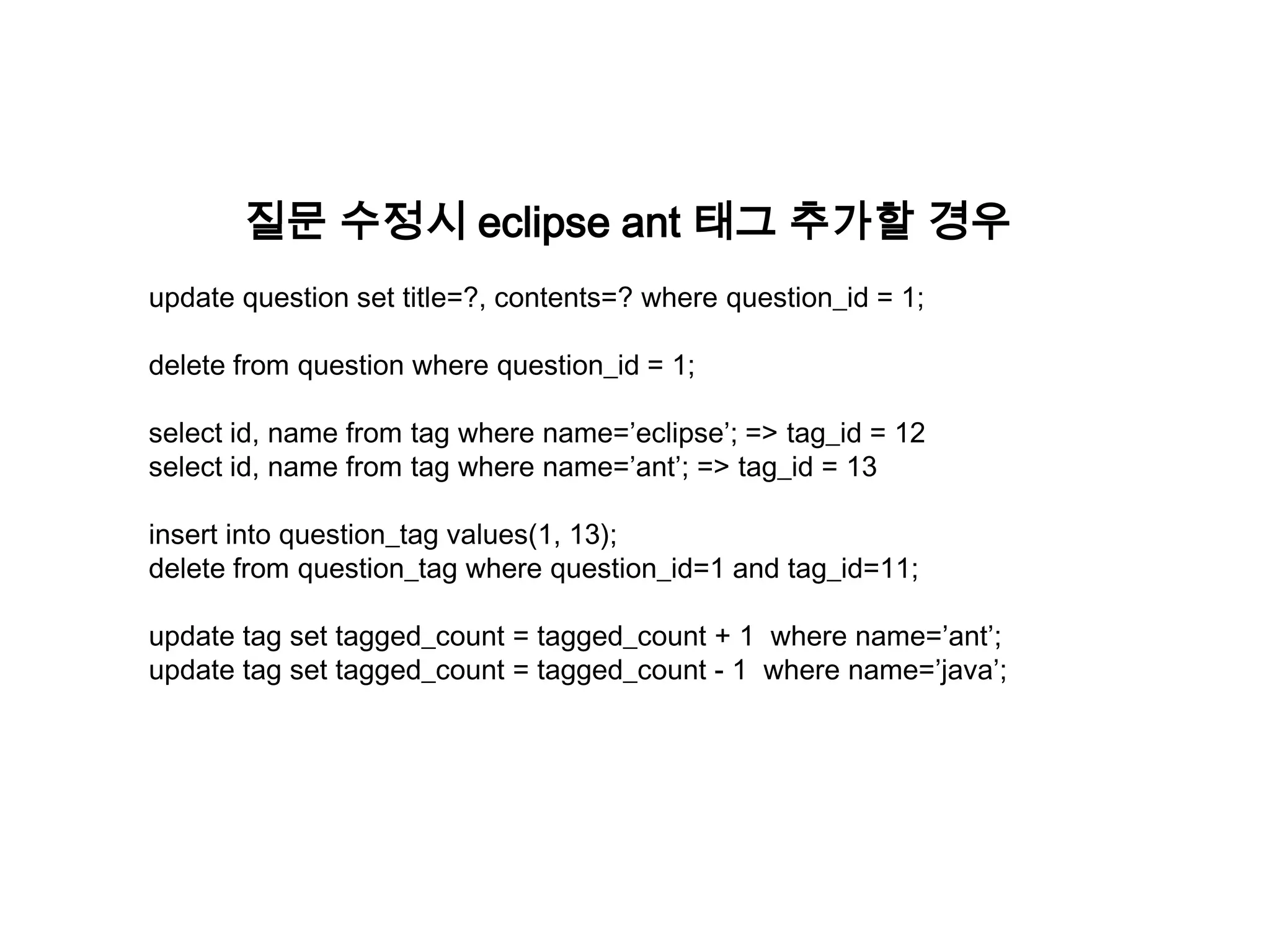 질문 수정시 eclipse ant 태그 추가할 경우
update question set title=?, contents=? where question_id = 1;

delete from question where question_id = 1;
select id, name from tag where name=’eclipse’; => tag_id = 12
select id, name from tag where name=’ant’; => tag_id = 13
insert into question_tag values(1, 13);
delete from question_tag where question_id=1 and tag_id=11;
update tag set tagged_count = tagged_count + 1 where name=’ant’;
update tag set tagged_count = tagged_count - 1 where name=’java’;

 