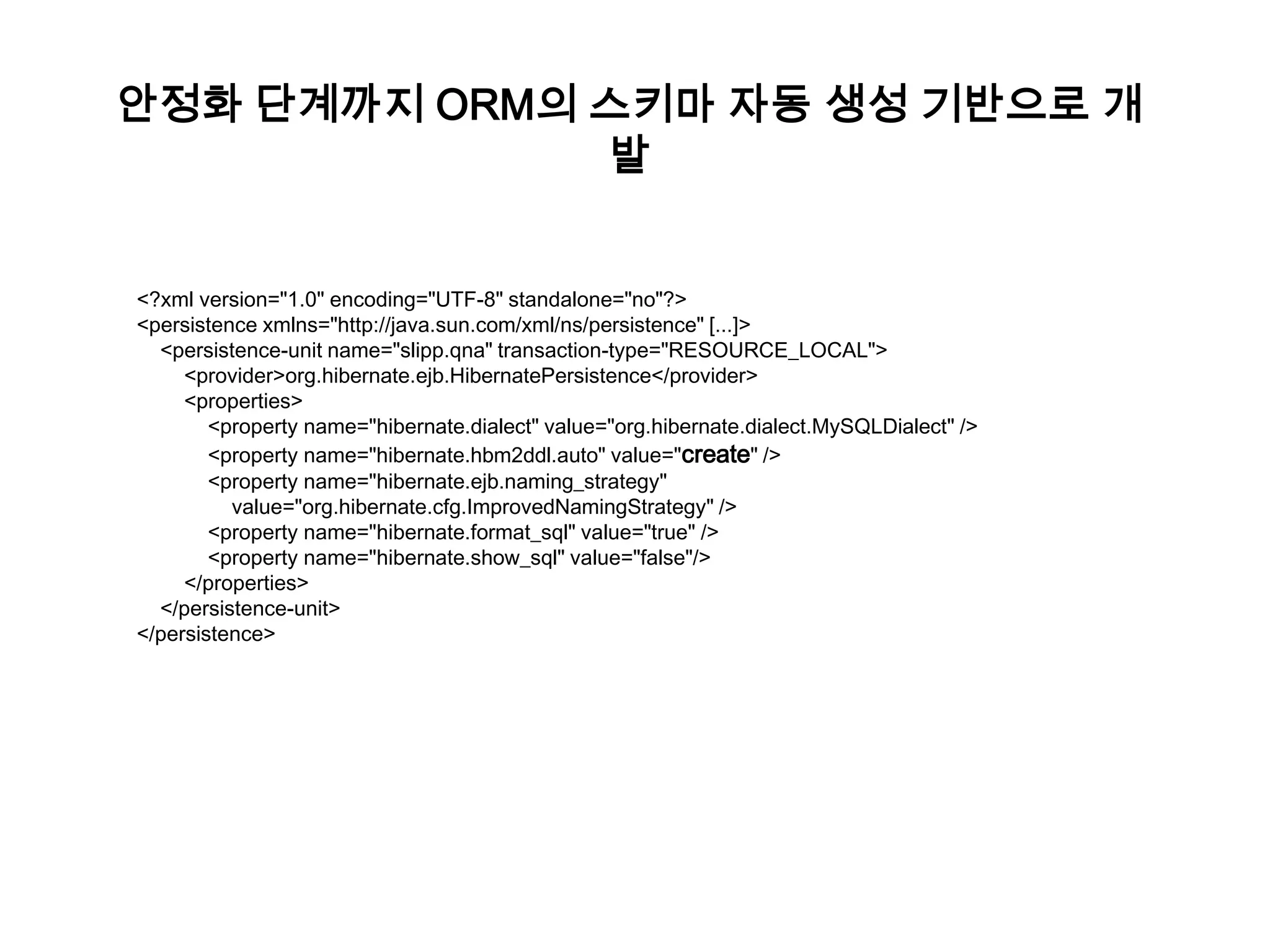 안정화 단계까지 ORM의 스키마 자동 생성 기반으로 개
발
<?xml version="1.0" encoding="UTF-8" standalone="no"?>
<persistence xmlns="http://java.sun.com/xml/ns/persistence" [...]>
<persistence-unit name="slipp.qna" transaction-type="RESOURCE_LOCAL">
<provider>org.hibernate.ejb.HibernatePersistence</provider>
<properties>
<property name="hibernate.dialect" value="org.hibernate.dialect.MySQLDialect" />
<property name="hibernate.hbm2ddl.auto" value="create" />
<property name="hibernate.ejb.naming_strategy"
value="org.hibernate.cfg.ImprovedNamingStrategy" />
<property name="hibernate.format_sql" value="true" />
<property name="hibernate.show_sql" value="false"/>
</properties>
</persistence-unit>
</persistence>

 