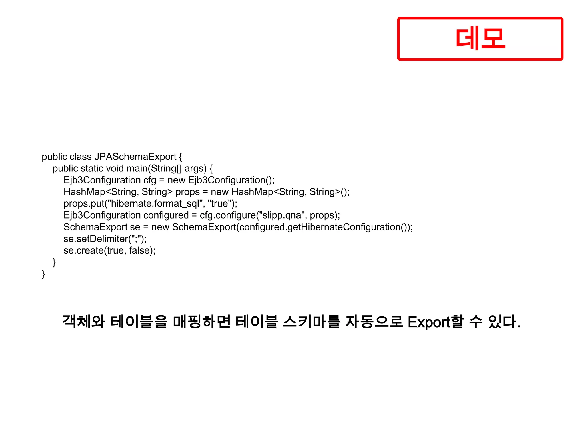데모

public class JPASchemaExport {
public static void main(String[] args) {
Ejb3Configuration cfg = new Ejb3Configuration();
HashMap<String, String> props = new HashMap<String, String>();
props.put("hibernate.format_sql", "true");
Ejb3Configuration configured = cfg.configure("slipp.qna", props);
SchemaExport se = new SchemaExport(configured.getHibernateConfiguration());
se.setDelimiter(";");
se.create(true, false);
}
}

객체와 테이블을 매핑하면 테이블 스키마를 자동으로 Export할 수 있다.

 