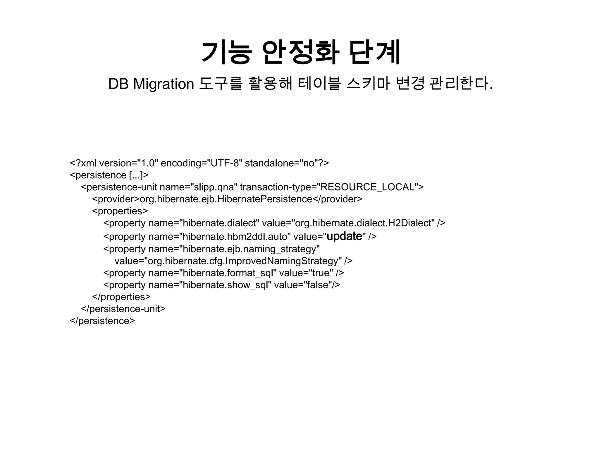 기능 안정화 단계
DB Migration 도구를 활용해 테이블 스키마 변경 관리한다.

<?xml version="1.0" encoding="UTF-8" standalone="no"?>
<persistence [...]>
<persistence-unit name="slipp.qna" transaction-type="RESOURCE_LOCAL">
<provider>org.hibernate.ejb.HibernatePersistence</provider>
<properties>
<property name="hibernate.dialect" value="org.hibernate.dialect.H2Dialect" />
<property name="hibernate.hbm2ddl.auto" value="update" />
<property name="hibernate.ejb.naming_strategy"
value="org.hibernate.cfg.ImprovedNamingStrategy" />
<property name="hibernate.format_sql" value="true" />
<property name="hibernate.show_sql" value="false"/>
</properties>
</persistence-unit>
</persistence>

 