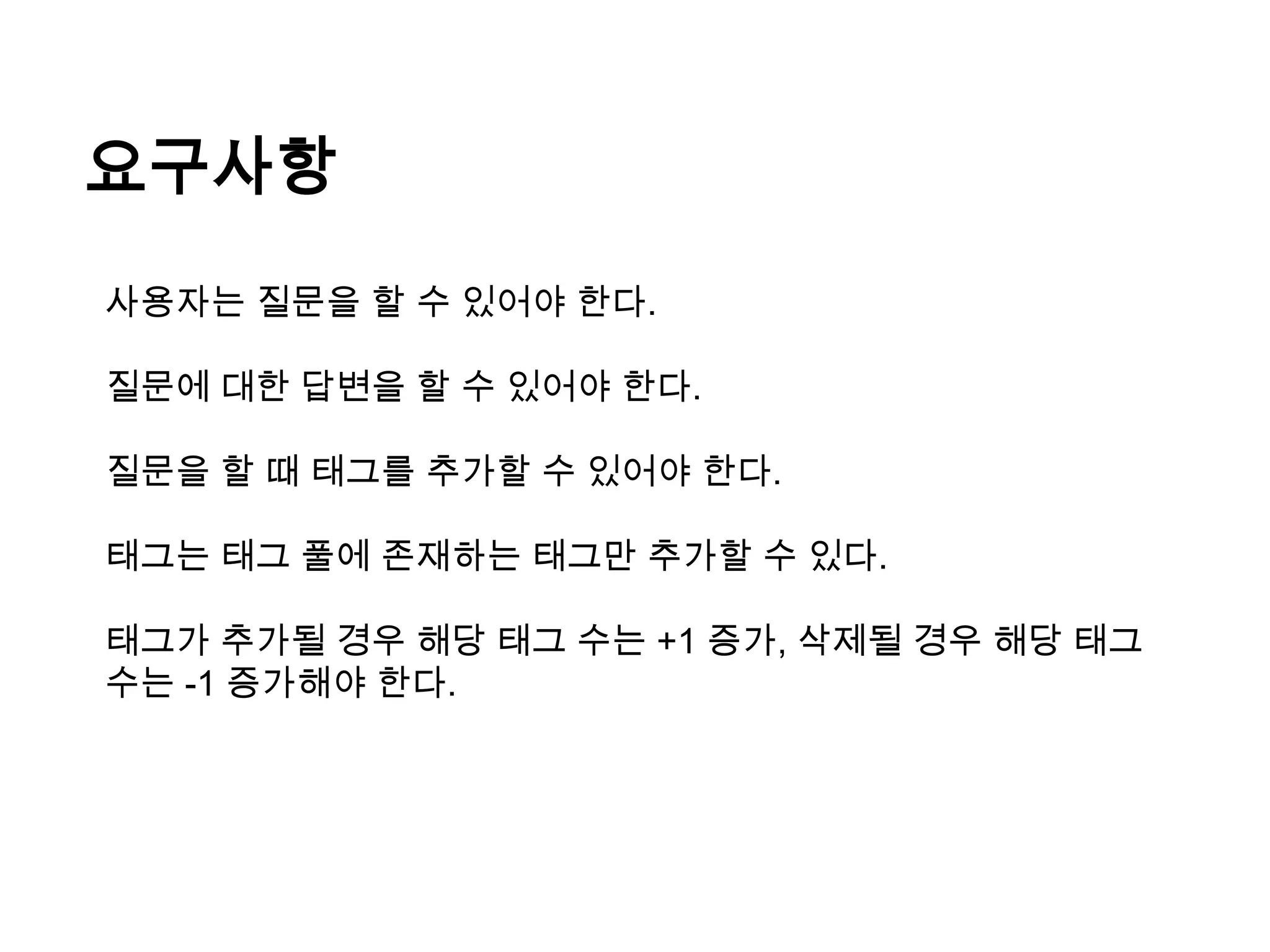 요구사항
사용자는 질문을 할 수 있어야 한다.
질문에 대한 답변을 할 수 있어야 한다.
질문을 할 때 태그를 추가할 수 있어야 한다.
태그는 태그 풀에 존재하는 태그만 추가할 수 있다.
태그가 추가될 경우 해당 태그 수는 +1 증가, 삭제될 경우 해당 태그
수는 -1 증가해야 한다.

 