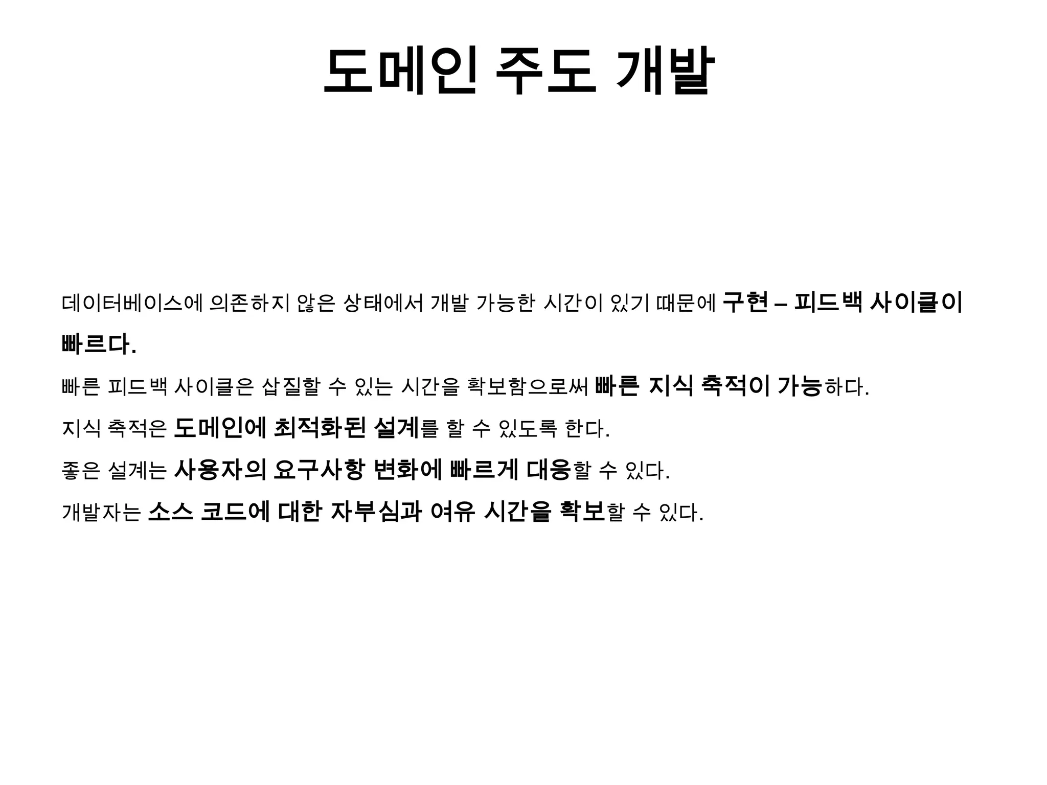 도메인 주도 개발

데이터베이스에 의존하지 않은 상태에서 개발 가능한 시간이 있기 때문에 구현 – 피드백 사이클이

빠르다.
빠른 피드백 사이클은 삽질할 수 있는 시간을 확보함으로써 빠른 지식 축적이 가능하다.
지식 축적은 도메인에 최적화된 설계를 할 수 있도록 한다.
좋은 설계는 사용자의 요구사항 변화에 빠르게 대응할 수 있다.
개발자는 소스 코드에 대한 자부심과 여유 시간을 확보할 수 있다.

 