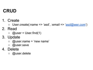 CRUD
1. Create
○ User.create(:name => ‘asd’, :email => ‘asd@wer.com’)

2. Read
○ @user = User.find(1)

3. Update
○ @user.name = ‘new name’
○ @user.save

4. Delete
○ @user.delete

 