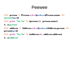 Peewee
>>> person = Person.select().where(Person.name ==
'person').get()
>>> print '%r, %r' % (person.id, person.name)
1, u'person'
>>> address = Address.select().where(Address.person ==
person).get()
>>> print '%r, %r' % (address.id, address.address)
1, u'address'
 