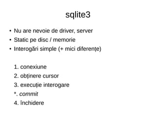 sqlite3
● Nu are nevoie de driver, server
● Static pe disc / memorie
● Interogări simple (+ mici diferențe)
1. conexiune
2. obținere cursor
3. execuție interogare
*. commit
4. închidere
 