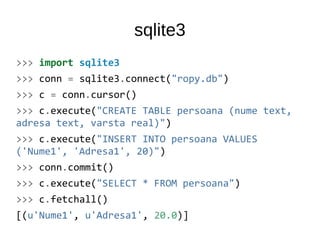 sqlite3
>>> import sqlite3
>>> conn = sqlite3.connect("ropy.db")
>>> c = conn.cursor()
>>> c.execute("CREATE TABLE persoana (nume text,
adresa text, varsta real)")
>>> c.execute("INSERT INTO persoana VALUES
('Nume1', 'Adresa1', 20)")
>>> conn.commit()
>>> c.execute("SELECT * FROM persoana")
>>> c.fetchall()
[(u'Nume1', u'Adresa1', 20.0)]
 