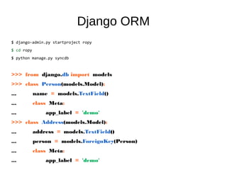 Django ORM
$ django-admin.py startproject ropy
$ cd ropy
$ python manage.py syncdb
>>> from django.db import models
>>> class Person(models.Model):
... name = models.TextField()
... class Meta:
... app_label = 'demo'
>>> class Address(models.Model):
... address = models.TextField()
... person = models.ForeignKey(Person)
... class Meta:
... app_label = 'demo'
 