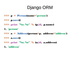 Django ORM
>>> p = Person(name='person')
>>> p.save()
>>> print "%r, %r" % (p.id, p.name)
1, 'person'
>>> a = Address(person=p, address='address')
>>> a.save()
>>> print "%r, %r" % (a.id, a.address)
1, 'address'
 
