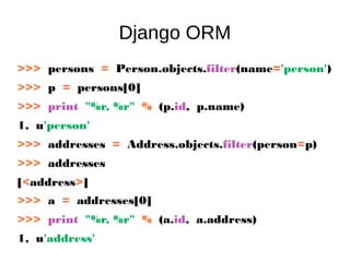 Django ORM
>>> persons = Person.objects.filter(name='person')
>>> p = persons[0]
>>> print "%r, %r" % (p.id, p.name)
1, u'person'
>>> addresses = Address.objects.filter(person=p)
>>> addresses
[<address>]
>>> a = addresses[0]
>>> print "%r, %r" % (a.id, a.address)
1, u'address'
 