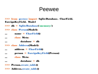 Peewee
>>> from peewee import SqliteDatabase, CharField,
ForeignKeyField, Model
>>> db = SqliteDatabase(':memory:')
>>> class Person(Model):
... name = CharField()
... class Meta:
... database = db
>>> class Address(Model):
... address = CharField()
... person = ForeignKeyField(Person)
... class Meta:
... database = db
>>> Person.create_table()
>>> Address.create_table()
 
